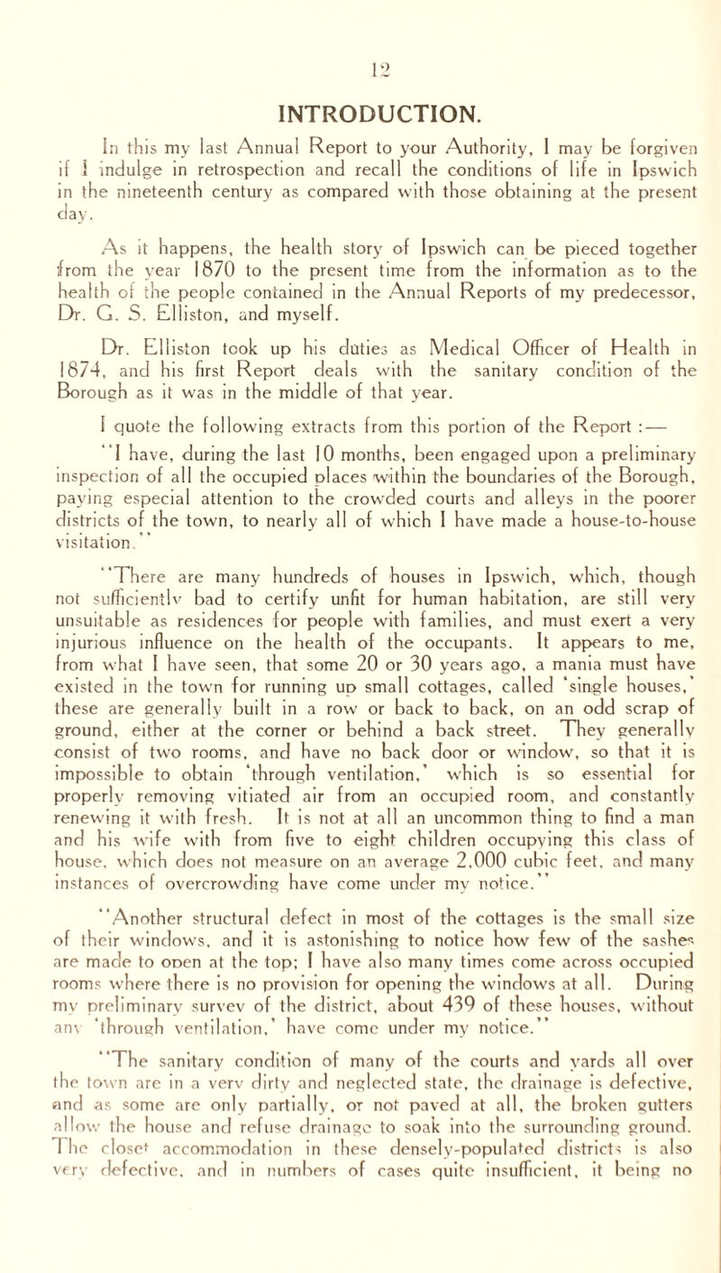 INTRODUCTION. In this my last Annual Report to your Authority, I may be forgiven if I indulge in retrospection and recall the conditions of life in Ipswich in the nineteenth century as compared with those obtaining at the present day. As it happens, the health story of Ipswich can be pieced together from the year 1870 to the present time from the information as to the health of the people contained in the Annual Reports of my predecessor. Dr. G. S. Elliston, and myself. Dr. Elliston took up his duties as Medical Officer of Health in 1874, and his first Report deals with the sanitary condition of the Borough as it was in the middle of that year. 1 quote the following extracts from this portion of the Report : — I have, during the last 10 months, been engaged upon a preliminary inspection of all the occupied places within the boundaries of the Borough, paying especial attention to the crowded courts and alleys in the poorer districts of the town, to nearly all of which I have made a house-to-house visitation. There are many hundreds of houses in Ipswich, which, though not sufficiently bad to certify unfit for human habitation, are still very unsuitable as residences for people with families, and must exert a very injurious influence on the health of the occupants. It appears to me, from what I have seen, that some 20 or 30 years ago, a mania must have existed in the town for running up small cottages, called ‘single houses, these are generally built in a row or back to back, on an odd scrap of ground, either at the corner or behind a back street. They generally consist of two rooms, and have no back door or window, so that it is impossible to obtain ‘through ventilation.’ which is so essential for properly removing vitiated air from an occupied room, and constantly renewing it with fresh. It is not at all an uncommon thing to find a man and his wife with from five to eight children occupying this class of house, which does not measure on an average 2,000 cubic feet, and many instances of overcrowding have come under my notice. “Another structural defect in most of the cottages is the small size of their windows, and it is astonishing to notice how few of the sashes are made to open at the top; I have also many times come across occupied rooms where there is no provision for opening the windows at all. During my preliminary survey of the district, about 439 of these houses, without am through ventilation, have come under my notice.” The sanitary condition of many of the courts and yards all over the town are in a verv dirty and neglected state, the drainage is defective, and as some are only partially, or not paved at all, the broken gutters allow the house and refuse drainage to soak into the surrounding ground. 1 he closet accommodation in these densely-populated districts is also very defective, and in numbers of cases quite insufficient, it being no