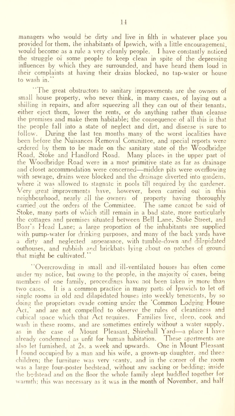 managers who would be dirty and live in filth in whatever place you provided for them, the inhabitants of Ipswich, with a little encouragement, would become as a rule a very cleanly people. I have constantly noticed the struggle of some people to keep clean in spite of the depressing influences by which they are surrounded, and have heard them loud in their complaints at having their drains blocked, no tap-water or house to wash in.” The great obstructors to sanitary improvements are the owners of small house property, who never think, in many cases, of laying out a shilling in repairs, and after squeezing all they can out of their tenants, either eject them, lower the rents, or do anything rather than cleanse the premises and make them habitable; the consequence of all this is that the people fall into a -state of neglect and dirt, and disease is sure to follow. During the last ten months many of the worst localities have been before the Nuisances Removal Committee, and special reports were ordered by them to be made on the sanitary state of the Wcodbridge Road, Stoke and Handford Road. Many places in the upper part of the Woodbridge Road were in a mos* primitive state as far as drainage and closet accommodation were concerned—midden pits were overflowing with sewage, drains were blocked and the drainage diverted into gardens, where it was allowed to stagnate in pools till required by the gardener. Very great improvements have, however, been carried out in this neighbourhood, nearly all the owners of property having thoroughly carried,out the orders of the Committee. The same cannot be said of Stoke, many parts of which still remain in a bad state, more particularly the cottages and premises situated between Bell Lane, Stoke Street, and Boar’s Head Lane; a large proportion of ihe inhabitants are supplied with pump-water for drinking purposes, and many of the back yards have a dirty and neglected appearance, with tumble-down and dilapidated outhouses, and rubbish and brickbats lying about on patches of ground that might be cultivated.” Overcrowding in small and ill-ventilated houses has often come under my notice, but owing to the people, in the majority of cases, being members of one family, proceedings have not been taken in more than two cases. It is a common practice in many parts of Ipswich to let off single rooms In old and dilapidated houses into weekly tenements, by so doing the proprietors evade coming under the Common Lodging House Act, and are not compelled to observe the rules of cleanliness and cubical space which that Act requires. Families live, sleep, cook and wash in these rooms, and are sometimes entirely without a water supply, as in the case of Mount Pleasant, Shirehall Yard—a place 1 have already condemned as unfit for human habitation. These apartments are also let furnished, at 2s. a week and upwards. One in Mount Pleasant I found occupied by a man and his wife, a grown-up daughter, and three children; the furniture was very ‘canty, and in the corner of the room was a large four-poster bedstead, without any sacking or bedding; inside the bedstead and on the floor the whole family slept huddled together for warmth; this was necessary as it was in the month of November, and half