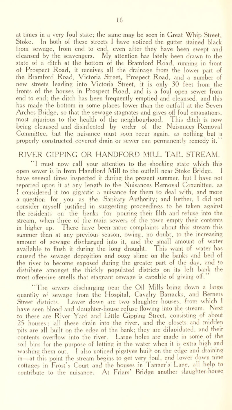10 at times in a very foul state; the same may be seen in Great Whip Street, Stoke. In both of these streets 1 have noticed the gutter stained black from sewage, from end to end, even after they have been swept and cleansed by the scavengers. My attention has lately been drawn to the state of a ditch at the bottom of the Bramford Road, running in front of Prospect Road, it receives all the drainage from the lower part of the Bramford Road, Victoria Street, Prospect Road, and a number of new streets leading into Victoria Street, it is only 30 feet from the fronts of the houses in Prospect Road, and is a foul open sewer from end to end; the ditch has been frequently emptied and cleansed, and this has made the bottom in some places lower than the outfall at the Seven Arches Bridge, so that the sewage stagnates and gives off foul emanations, most injurious to the health of the neighbourhood. This ditch is now being cleansed and disinfected by order of the Nuisances Removal Committee, but the nuisance must scon recur again, as nothing but a properly constructed covered drain or sewer can permanently remedy it. RIVER GIPPING OR HANDFORD MILL TAIL STREAM. “I must now call your attention to the shocking state which this open sewer is in from Handford Mill to the outfall near Stoke Bndge. I have several times inspected it during the present summer, but I have not reported upon it at any length to the Nuisances Removal Committee, as I considered it too gigantic a nuisance for them to deal with, and more a question for you as the Sanitary Authority; and further, I did not consider myself justified in suggesting proceedings to be taken against the residents on the banks for peering their filth and refuse into the stream, when three of the main sewers of the town empty their contents in higher up. There have been more complaints about this stream this summer than at any previous season, owing, no doubt, to the increasing amount of sewage discharged into it, and the small amount of water available to flush it during the long drought. This want of water has caused the sewage deposition and oozy slime on the banks and bed of the river to become exposed during the greater part of the dav, and fo distribute amongst the thickly populated districts on its left bank the most offensive smells that stagnant sewage is capable of giving off.” The sewers discharging near the Oil Mills bring down a large quantity of sewage from the Hospital, Cavalry Barracks, and Berners Street districts. Lower down are two slaughter houses, from which 1 have seen blood and slaughter-house refuse flowing into the stream. Next to these are River Yard and Little Gippmg Street, consisting of about 25 houses : all these drain into the river, and the closets and midden pits are all built on the edge of the bank; they are dilapidated, and their contents overflow into the river. Large holer, are made in some of the soil bins for the purpose of letting in the water when it is extra high and washing them out. I also noticed pigstyes built on the edge ann draining in—at this point the stream begins to get very foul, and lower down nine cottages in Frost’s Court anc! the houses in 1 anner s Fare, all help to contribute to the nuisance. At Friars’ Bridge another slaughter-house