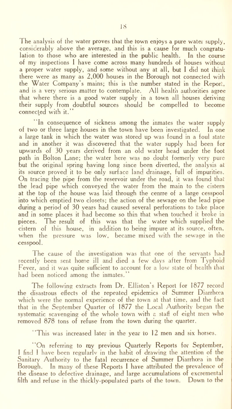 The analysis of the water proves that the town enjoys a pure water supply, considerably above the average, and this is a cause for much congratu¬ lation to those who are interested in the public health. In the course of my inspections I have come across many hundreds of houses without a proper water supply, and some without any at all, but I did not think there were as many as 2,000 houses in the Borough not connected with the Water Company’s mains; this is the number stated in the Repon, and is a very serious matter to contemplate. All health authorities agree that where there is a good water supply in a town all houses deriving their supply from doubtful sources should be compelled to become connected with it.” In consequence of sickness among the inmates the water supply of two or three large houses in the town have been investigated. In one a large tank in which the water was stored up was found in a foul state and in another it was discovered that the water supply had been for upwards of 30 years derived from an old water head under the foot path in Bolton Lane; the water here was no doubt formerly very pure but the original spring having long since been diverted, the analysis at its source proved it to be only surface land drainage, full of impurities. On tracing the pipe from the reservoir under the road, it was found that the lead pipe which conveyed the water from the main to the cistern at the top of the house was laid through the cenrre of a large cesspool into which emptied two closets; the action of the sewage on the lead pipe during a period of 30 years had caused several perforations to take place and in some places it had become so thin that when touched it broke in pieces. The result of this was that the water which supplied the cistern of this house, in addition to being impure at its source, often, when the pressure was low, became mixed with the sewage in the cesspool. 1 he cause of the investigation was that one of the servants had recently been sent home ill and died a few days after from Typhoid Fever, and it was quite sufficient to account for a low state of health that had been noticed among the inmates.” The following extracts from Dr. Elliston’s Report for 1877 record the disastrous effects of the repeated epidemics of Summer Diarrhoea which were the normal experience of the town at that time, and the fact that in the September Quarter of 1877 the Local Authority began the systematic scavenging of the whole town with a staff of eight men who removed 878 tons of refuse from the town during the quarter. This was increased later in the year to 12 men and six horses. “On referring to my previous Quarterly Reports for September, I find I have been regularlv in the habit of drawing the attention of the Sanitary Authority to the fatal recurrence of Summer Diarrhoea in the Borough. In many of these Reports I have attributed the prevalence of the disease to defective drainage, and large accumulations of excremental filth and refuse in the thickly-populated parts of the town. Down to the