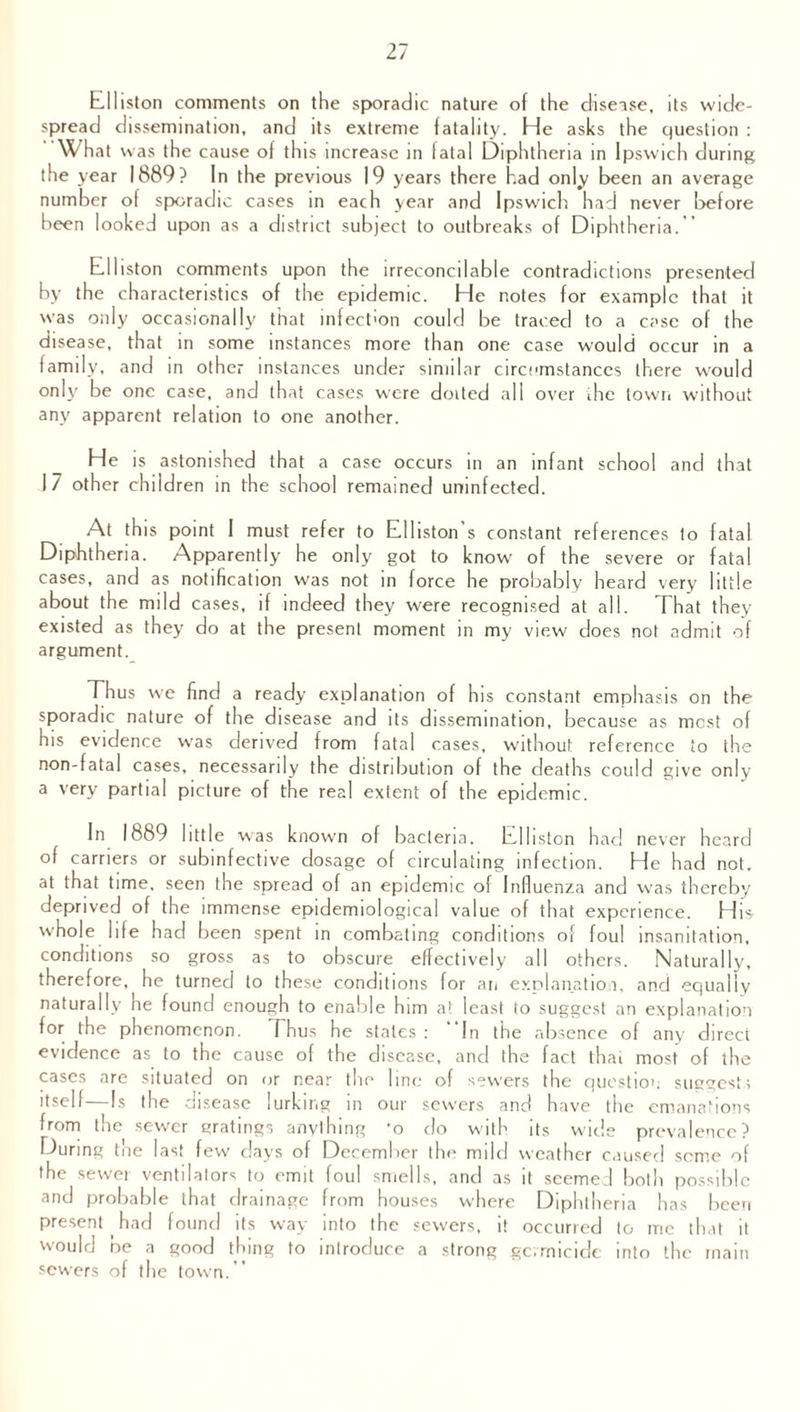 fcl 11 iston comments on the sporadic nature of the disease, its wide¬ spread dissemination, and its extreme fatality. He asks the question : •'What was the cause of this increase in fatal Diphtheria in Ipswich during the year 1889? In the previous 19 years there had only been an average number of sporadic cases in each year and Ipswich had never before been looked upon as a district subject to outbreaks of Diphtheria.-’ hdliston comments upon the irreconcilable contradictions presented by the characteristics of the epidemic. He notes for example that it was only occasionally that infection could be traced to a case of the disease, that in some instances more than one case would occur in a family, and in other instances under similar circumstances there would only be one case, and that cases were doited all over ihc town without any apparent relation to one another. He is astonished that a case occurs in an infant school and that J7 other children in the school remained uninfected. At this point I must refer to Edhston s constant references to fatal Diphtheria. Apparently he only got to know of the severe or fatal cases, and as notification was not in force he probably heard very little about the mild cases, if indeed they were recognised at all. That they existed as they do at the present moment in my view does not admit of argument. Thus we find a ready explanation of his constant emphasis on the sporadic nature of the disease and its dissemination, because as most of his evidence was derived from fatal cases, without reference to the non-fatal cases, necessarily the distribution of the deaths could give only a very partial picture of the real extent of the epidemic. In 1889 little was known of bacteria. Edhston had never heard of carriers or subinfective dosage of circulating infection. He had not. at that time, seen the spread of an epidemic of Influenza and was thereby deprived of the immense epidemiological value of that experience. His whole life had been spent in combating conditions of foul insanitation, conditions so gross as to obscure effectively all others. Naturally, therefore, he turned to these conditions for an explanation, and equally naturally he found enough to enable him a! least to suggest an explanation for the phenomenon. Thus he stales: “In the absence of any direct evidence as to the cause of the disease, and the fact that most of the cases are situated on or near the line of sewers the question suggests itself—Is the disease lurking in our sewrers and have the emanations from the sewer gratings anything *o do with its wide prevalence? During the last few days of December the mild weather caused seme of the sewer ventilators to emit foul smells, and as it seemed both possible and probable that drainage from houses where Diphtheria has been present had found its way into the sewers, it occurred to ine that it would be a good thing to introduce a strong germicide into the main sewers of the town.