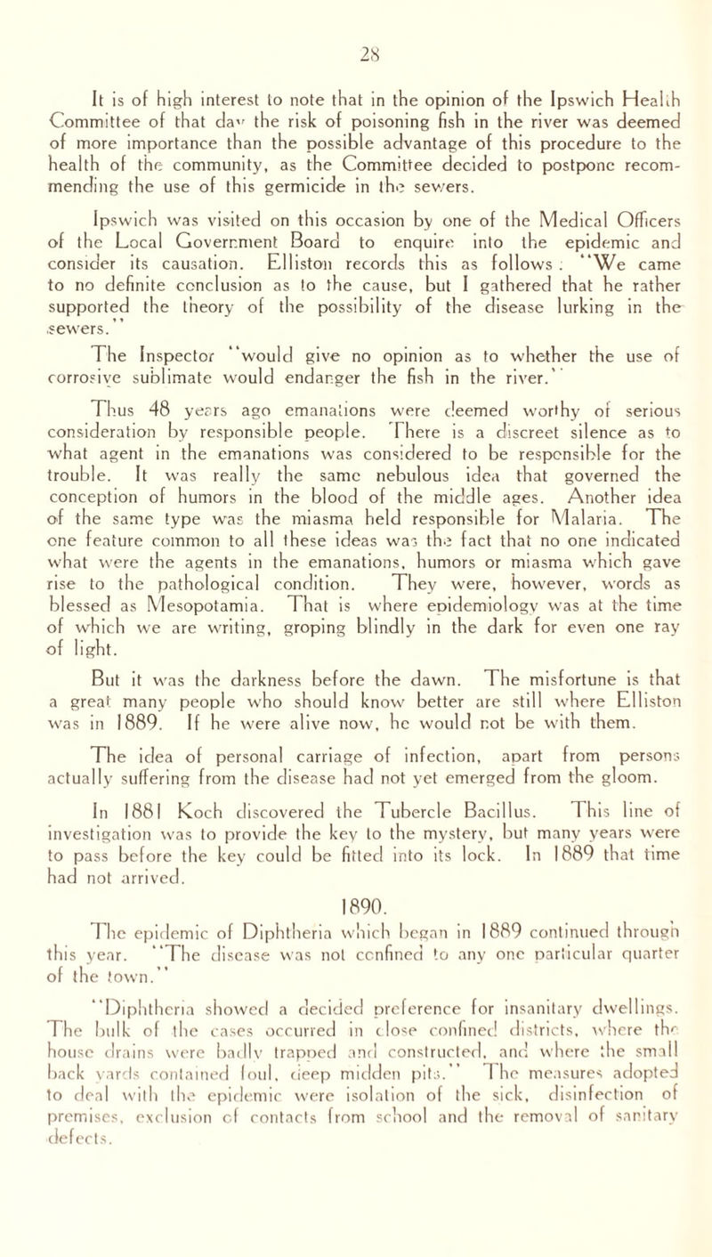 It is of high interest to note that in the opinion of the Ipswich Heahh Committee of that da’' the risk of poisoning fish in the river was deemed of more importance than the possible advantage of this procedure to the health of the community, as the Committee decided to postpone recom¬ mending the use of this germicide in the sev/ers. Ipswich was visited on this occasion by one of the Medical Officers of the Local Government Board to enquire into the epidemic and consider its causation. Elliston records this as follows . “We came to no definite conclusion as to the cause, but I gathered that he rather supported the theory of the possibility of the disease lurking in the .sewers.” The Inspector “would give no opinion as to whether the use of corrosive sublimate would endanger the fish in the river.’ Thus 48 years ago emanations were deemed worthy of serious consideration by responsible people. There is a discreet silence as to what agent in the emanations was considered to be responsible for the trouble. It was really the same nebulous idea that governed the conception of humors in the blood of the middle ages. Another idea of the same type was the miasma held responsible for Malaria. The one feature common to all these ideas was the fact that no one indicated what were the agents in the emanations, humors or miasma which gave rise to the pathological condition. They were, however, words as blessed as Mesopotamia. That is where epidemiology was at the time of which we are writing, groping blindly in the dark for even one ray of light. But it was the darkness before the dawn. The misfortune is that a great many people who should know better are still where Elliston was in 1889. If he were alive now, he would not be with them. The idea of personal carriage of infection, apart from persons actually suffering from the disease had not yet emerged from the gloom. In 1881 Koch discovered the Tubercle Bacillus. This line of investigation was to provide the key to the mystery, but many years were to pass before the key could be fitted into its lock. In 1889 that time had not arrived. 1890. The epidemic of Diphtheria which began in 1889 continued through tin s year. “The disease was not confined to any one particular quarter of the town.” “Diphtheria showed a decided preference for insanitary dwellings. The bulk of the cases occurred in close confined districts, where the house drains were badly trapped and constructed, and where the small back yards contained foul, deep midden pits.” 1 he measures adopted to deal with the epidemic were isolation of the sick, disinfection of premises, exclusion cf contacts from school and the removal of sanitary defects.