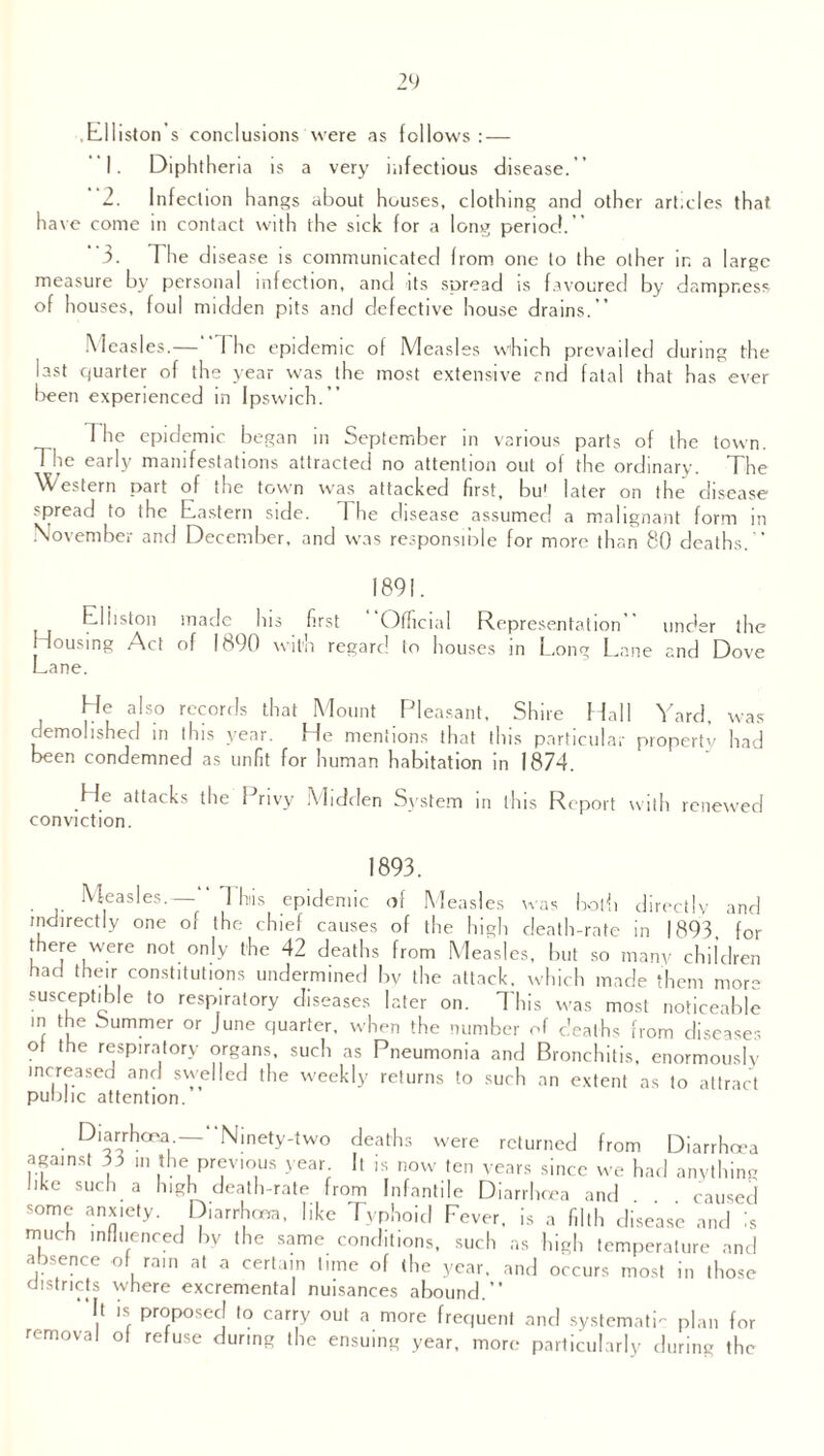 billiston s conclusions were as follows:— 1. Diphtheria is a very infectious disease.’’ 2. Infection hangs about houses, clothing and other articles that have come in contact with the sick for a long period.” ”3. The disease is communicated from one to the other in a large measure by personal infection, and its spread is favoured by dampness of houses, foul midden pits and defective house drains.” Measles.— I he epidemic of Measles which prevailed during the last quarter of the year was the most extensive and fatal that has ever been experienced in Ipswich.” Hie epidemic began in September in various parts of the town. The early manifestations attracted no attention out of the ordinary. The Western part of the town was attacked first, bu1 later on the disease spread to the Eastern side. 1 he disease assumed a malignant form in November and December, and was responsible for more than 80 deaths. ” 1891. Eliiston made his first Official Representation” under the Housing Act of 1890 with regard to houses in Long Lane and Dove Lane. He also records that Mount Pleasant, Shire Hall Yard, was demolished in this year. He mentions that this particular property had been condemned as unfit for human habitation in 1874. He attacks the Privy Midden System in this Report with renewed conviction. 1893. Measles.—” 1 hiis epidemic of Measles was both directly and indirectly one of the chief causes of the high death-rate in 1893, for there were not only the 42 deaths from Measles, but so many children had their constitutions undermined by the attack, which made them mors susceptible to respiratory diseases later on. This was most noticeable in the Summer or June quarter, when the number of deaths from diseases of the respiratory organs, such as Pneumonia and Bronchitis, enormously increased and swelled the weekly returns to such an extent as to attract public attention. Diarrhoea — Ninety-two deaths were returned from Diarrhoea against 55 in the previous year It is now ten years since we had anything like such a high death-rate from Infantile Diarrhoea and caused some anxiety. Diarrhoea, like Typhoid Fever, is a filth disease and is much influenced by the same conditions, such as high temperature and absence of ram at a certain tune of (he year, and occurs most in those districts where excremental nuisances abound.” It is proposed to carry out a more frequent and systematic plan for removal of refuse during the ensuing year, more particularly during the