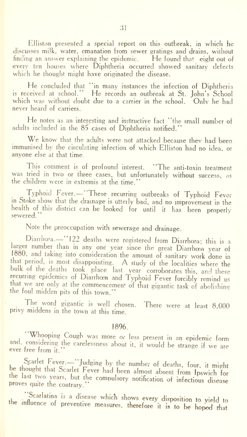 Flliston presented a special report on this outbreak, in which he discusses milk, water, emanation from sewer gratings and drains, without finding an answer explaining the epidemic. He found that eight out of every ten houses where Diphtheria occurred showed sanitary defects which he thought might have originated the disease. He concluded that in many instances the infection of Diphtheria is received at school.” He records an outbreak at St. John’s School which was without doubt due to a carrier in the school. Onlv he had never heard of carriers. He notes as an interesting and instructive fact the small number of adults included in the 85 cases of Diphtheria notified.” We k now that the adults were not attacked because thev had been immunised by the circulating infection of which Elliston had no idea, or anyone else at that time Tms comment is of profound interest. The anti-toxin treatment was tried in two or three cases, but unfortunately without success, as the children were in extremis at the time.” Typhoid Fever.—“These recurring outbreaks of Typhoid Fever in Stoke show that the drainage is utteily bad, and no improvement in the health of this district can be looked for until it has been properly sewered.” Note the preoccupation with sewerage and drainage. Diarrhoea.— 122 deaths were registered from Diarrhoea; this is a larger number than in any one year since the great Diarrhoea year of 1880, and taking into consideration the amount of sanitary work done in that period, is most disappointing. A study of the localities where the bulk of the deaths took place last year corroborates this, and these recurring epidemics of Diarrhoea and 1 yphoid Fever forcibly remind us that we are only at the commencement of that gigantic task of abolishing the foul midden pits of this town.” The word gigantic is well chosen. There were at least 8 000 privy middens in the town at this time. 1896. Whooping Cough was more or less present in an epidemic form and. considering the carelessness about it, it would be strange if we are ever free from it. . (.S'Cariet ,FeVcr ~T ^dging,by number of deaths, four, it might be thought that Scarlet Fever had been almost absent from Ipswich for the last two years, but the compulsory notification of infectious disease proves quite the contrary. Scarlatina the influence of is a disease which shows every disposition to yield to preventive measures, therefore it is to be hoped that