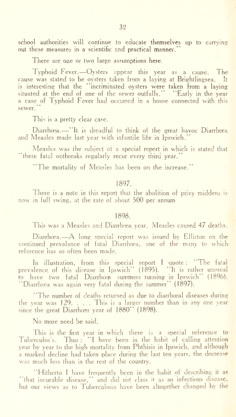 school authorities will continue to educate themselves up to carrying out these measures in a scientific and practical manner.’ There are one or two large assumptions here. Typhoid Fever.—Oysters appear this year as a cause. The cause was stated to be oysters taken from a laying at Brightlingsea. It is interesting that the incriminated oysters were taken from a laying situated at the end of one of the sewer outfalls.” Early in the year a case of Typhoid Fever had occurred in a house connected with this sewer. This is a pretty clear case. Diarrhoea.—It is dreadful to think of the great havoc Diarrhoea and Measles made last year with infantile life in Ipswich. Measles was the subject ot a special report in which is stated that these fata! outbreaks regularly recur every rhird year. The mortality of Measles has been on the increase. 1897. T here is a note in this report that the abolition of privy middens is now in full swing, at the rate of about 500 per annum 1898. Th is was a Measles and Diarrhoea year. Measles caused 47 deaths. Diarrhoea.—A long special report was issued by Elliston on the continued prevalance of fatal Diarrhoea, one of the many to which reference has so often been made. In illustration, from this special report I quote : The fatal prevalence of this disease in Ipswich (1895). It is rather unusual to have two fatal Diarrhceh summers running in Ipswich’ (1896). Diarrhoea was again very fatal during the summer ’ (1897).  The number of deaths returned as due to diarrhoea! diseases during the year was 129. . . . This is a larger number than in any one year since the great Diarrhoea year o f 1880 (1898). No more need be said. I his is the first year in which there is a special reference to I uberculos s. Thus: I have been in the habit of calling attention year by year to the high mortality from Phthisis in Ipswich, and although a marked decline had taken place during the last ten years, the decrease was much less than in the rest of the country. Hitherto I have frequently been in the habit of describing it as that incurable disease, and did not class it as an infectious disease, but our views as to Tuberculosis have been altogether changed by the