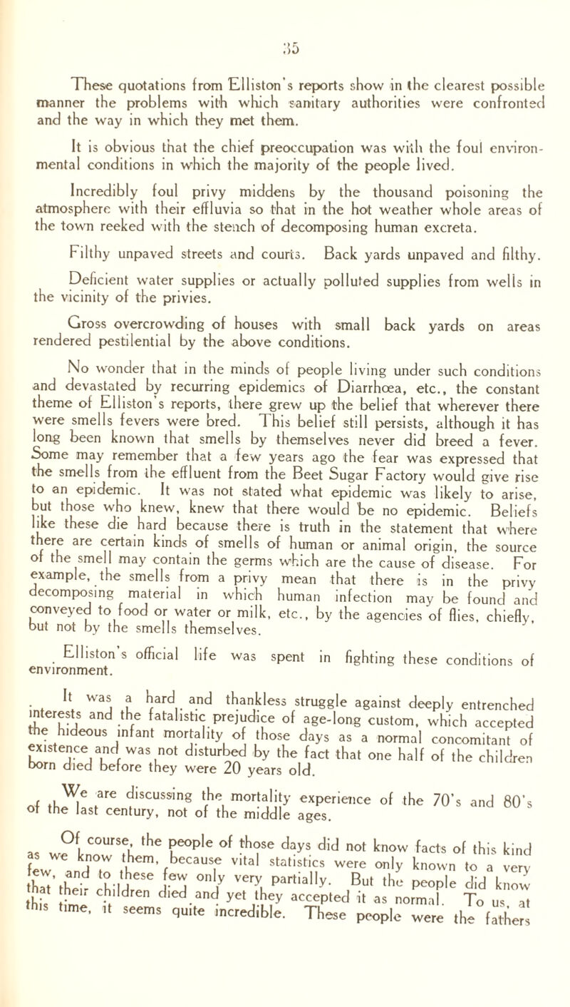 manner the problems with which sanitary authorities were confronted and the way in which they met them. It is obvious that the chief preoccupation was with the foul environ¬ mental conditions in which the majority of the people lived. Incredibly foul privy middens by the thousand poisoning the atmosphere with their effluvia so that in the hot weather whole areas of the town reeked with the stench of decomposing human excreta. Filthy unpaved streets and courts. Back yards unpaved and filthy. Deficient water supplies or actually polluted supplies from welis in the vicinity of the privies. Gross overcrowding of houses with small back yards on areas rendered pestilential by the above conditions. No wonder that in the minds of people living under such conditions and devastated by recurring epidemics of Diarrhoea, etc., the constant theme of Elliston’s reports, there grew up the belief that wherever there were smells fevers were bred. This belief still persists, although it has long been known that smells by themselves never did breed a fever. Some may remember that a few years ago the fear was expressed that the smells from the effluent from the Beet Sugar Factory would give rise to an epidemic. It was not stated what epidemic was likely to arise, but those who knew, knew that there would be no epidemic. Beliefs like these die hard because there is truth in the statement that where there are certain kinds of smells of human or animal origin, the source of the smell may contain the germs which are the cause of disease. For example, the smells from a privy mean that there is in the privy decomposing material in which human infection may be found and conveyed to food or water or milk, etc., by the agencies of flies, chiefly, but not by the smells themselves. Elliston s official life was spent in fighting these conditions of environment. • * VV3j l kfarc^.. and thankless struggle against deeply entrenched interests and the fatalistic prejudice of age-long custom, which accepted the hideous infant mortality of those days as a normal concomitant of existence and was not disturbed by the fact that one half of the children born died before they were 20 years old. , .are discus9inS ‘h mortality experience of the 70’s and 80’s of the last century, not of the middle ages. as wPknowTb fhC °f th?SC dayS did not know facts of this kind few j t U^’ fbecauT Vltal statistics were only known to a very h 'und u-ijeSe °nly very Partially- But the people did know thU t e'r C-bl dren died.and yet they accepted it as normal. To us at time, ,t seems quite mcredible. These people were the father!