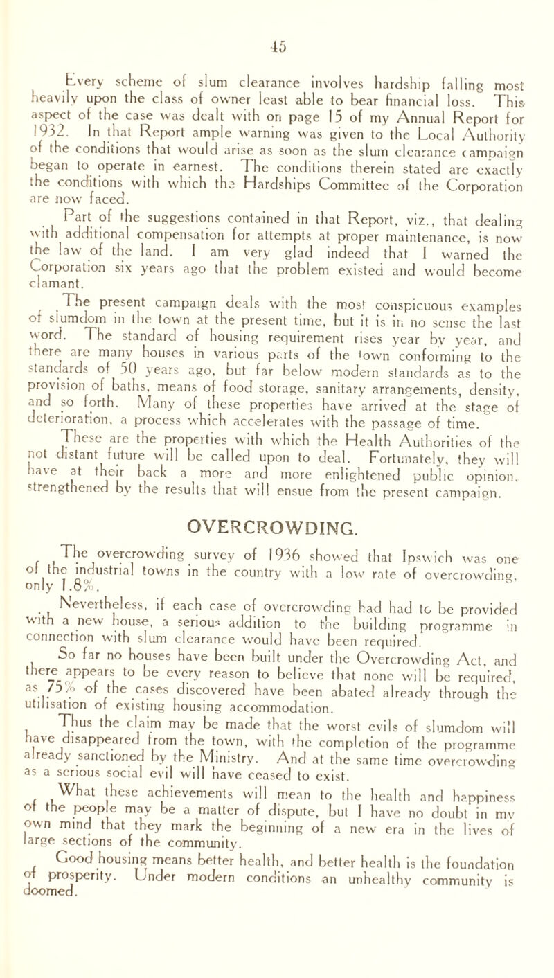 Every scheme of slum clearance involves hardship falling most heavily upon the class of owner least able to bear financial loss. This- aspect of the case was dealt with on page I 5 of my Annual Report for 1932. In that Report ample warning was given to the Local Authority of the conditions that would arise as soon as the slum clearance campaign began to operate in earnest. The conditions therein stated are exactly the conditions with which the Hardships Committee of the Corporation are now faced. Part of the suggestions contained in that Report, viz., that dealing with additional compensation for attempts at proper maintenance, is now the law of the land. 1 am very glad indeed that I warned the Corporation six years ago that the problem existed and would become clamant. The present campaign deals with the most conspicuous examples of siumdom in the town at the present time, but it is ir. no sense the last word. The standard of housing requirement rises year bv year, and there arc many houses in various parts of the town conforming to the standards of 50 years ago, but far below modern standards as to the provision of baths, means of food storage, sanitary arrangements, density, and so forth. Many of these properties have arrived at the stage of deterioration, a process which accelerates with the passage of time. These are the properties with which the Health Authorities of the not distant future will be called upon to deal. Fortunately, they will have at their back a more and more enlightened public opinion, strengthened by tne results that will ensue from the present campaign. OVERCROWDING. The overcrowding survey of 1936 showed that Ipswich was one of tne industrial towns in the country with a low' rate of overcrowding only 1.8%. . Nevertheless, if each case of overcrowding had had to be provided 'Mth a new house, a serious addition to the building programme in connection with slum clearance would have been required. So far no houses have been built under the Overcrowding Act, and there appears to be every reason to believe that none will be required, as 75% of the cases discovered have been abated already through the utilisation of existing housing accommodation. Thus the claim may be made that the worst evils of siumdom will have disappeared from the town, with the completion of the programme already sanctioned by the Ministry. And at the same time overcrowding as a serious social evil will have ceased to exist. What these achievements will mean to the health and happiness of the people may be a matter of dispute, but I have no doubt in mv own mind that they mark the beginning of a new era in the lives of large sections of the community. Good housing means better health, and better health is the foundation of prosperity. Under modern conditions an unhealthy community is doomed.