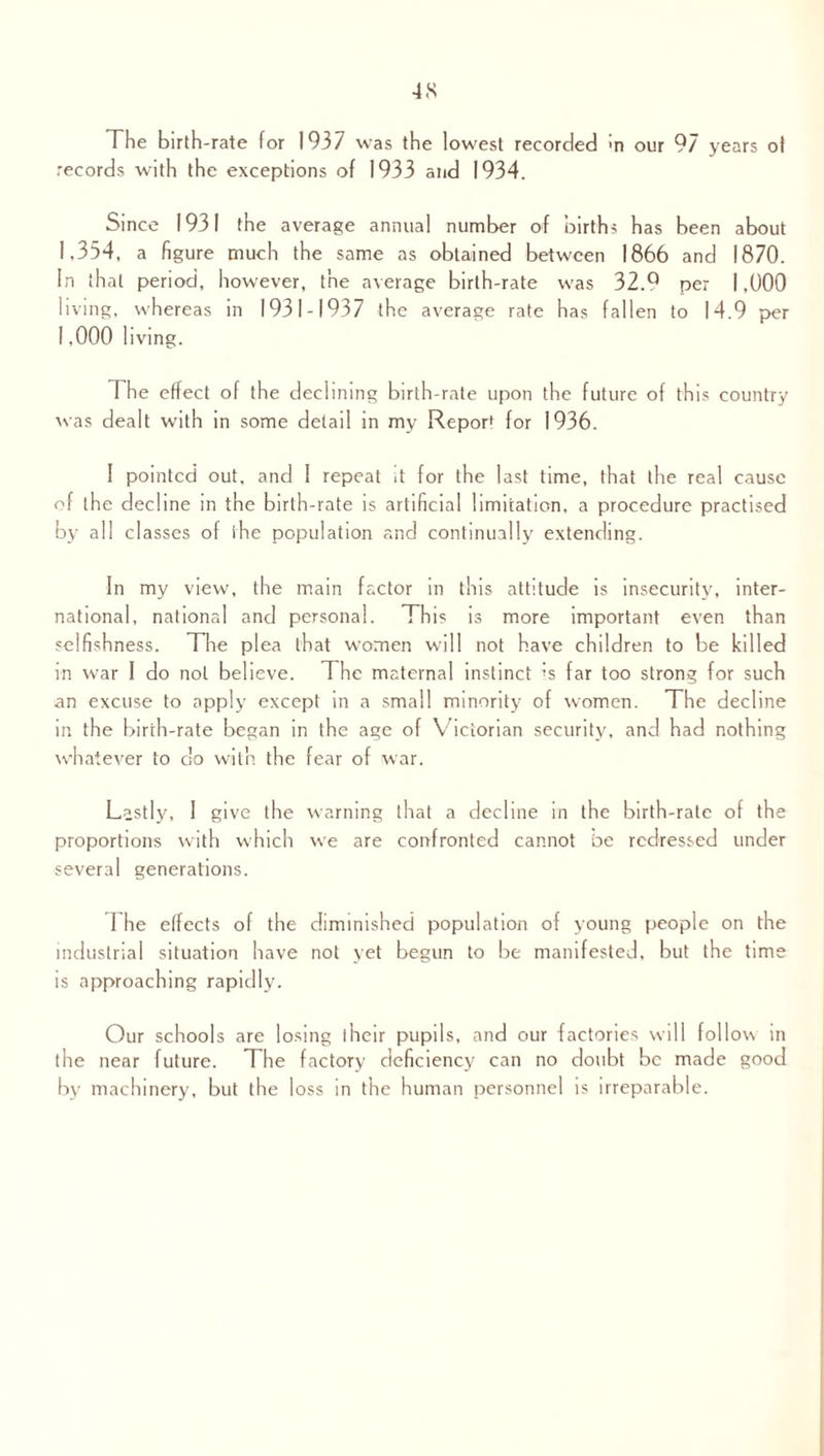 The birth-rate for 1937 was the lowest recorded in our 97 years of records with the exceptions of 1933 and 1934. Since 1931 the average annual number of births has been about 1,354, a figure much the same as obtained between 1866 and 1870. In that period, however, the average birth-rate was 32.Q per 1,000 living, whereas in 1931-1937 the average rate has fallen to 14.9 per 1,000 living. The effect of the declining birth-rate upon the future of this country was dealt with in some detail in my Report f0r 1936. I pointed out, and 1 repeat it for the last time, that the real cause of the decline in the birth-rate is artificial limitation, a procedure practised by all classes of the population and continually extending. In my view, the main factor in this attitude is insecurity, inter¬ national, national and personal. This is more important even than selfishness. The plea that women will not have children to be killed in war 1 do not believe. The maternal instinct is far too strong for such an excuse to apply except in a small minority of women. The decline in the birth-rate began in the age of Victorian security, and had nothing whatever to do with the fear of war. Lastly, I give the warning that a decline in the birth-rate of the proportions with which we are confronted cannot be redressed under several generations. 1 he effects of the diminished population of young people on the industrial situation have not yet begun to be manifested, but the time is approaching rapidly. Our schools are losing their pupils, and our factories will follow in the near future. The factory deficiency can no doubt be made good by machinery, but the loss in the human personnel is irreparable.