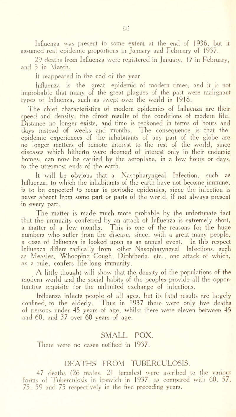 Influenza was present to some extent at the end of 1936, but it assumed real epidemic proportions in January and February of 1937. 29 deaths from Influenza were registered in January, i 7 in February, and 3 in March. It reappeared in the end or the year. Influenza is the great epidemic of modern times, and it is not improbable that many of the great plagues of the past were malignant types of Influenza, such as swept over the world in 1918. The chief characteristics of modern epidemics of Influenza are their speed and density, the direct results of the conditions of modern life. Distance no longer exists, and time is reckoned in terms of hours and days instead olf weeks and months. 1 he consequence is that the epidemic experiences of the inhabitants of any part of the globe are no longer matters of remote interest to the rest of the world, since diseases which hitherto were deemed of interest only in their endemic homes, can now be carried by the aeroplane, in a few hours or days, to the uttermost ends of the earth. It will be obvious that a Nasopharyngeal Infection, such as Influenza, to which the inhabitants of the earth have not become immune, is to be expected to recur in periodic epidemics, since the infection is never absent from some part or parts of the world, if not always present in every part. The matter is made much more probable by the unfortunate fact that the immunity conferred by an attack of Influenza is extremely short, a matter of a few months. This is one of the reasons for the huge numbers who suffer from the disease, since, with a great many people, a dose of Influenza is looked upon as an annual event. In this respect Influenza differs radically from other Nasopharyngeal Infections, such as Measles, Whooping Cough, Diphtheria, etc., one attack of which, as a rule, confers life-long immunity. A little thought will show that the density of the populations of the modern World and the social habits of the peoples provide all the oppor¬ tunities requisite for the unlimited exchange of infections. Influenza infects people of all ages, but its fatal results are largely confined, to the elderly. Thus in 1937 there were only five deaths of persons under 45 years of age, whilst there were eleven between 45 and 60, and 37 over 60 years of age. SMALL POX. 1 here were no cases notified in 1037. DEATHS FROM TUBERCULOSIS. 47 deaths (26 males, 21 females) were ascribed to the various forms of Tuberculosis in Ipswich in 1937, as compared w ith 60. 57, 75, 59 and 75 respectively in the five preceding years.