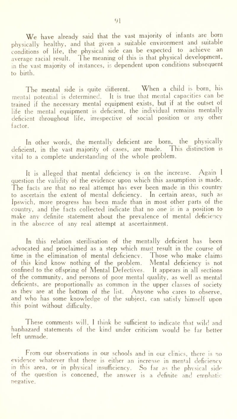 We have already said that the vast majority of infants arc born physically healthy, and that given a suitable environment and suitable conditions of life, the physical side can be expected to achieve an average racial result. The meaning of this is that physical development, in the vast majority of instances, is dependent upon conditions subsequent to birth. The mental side is quite different. When a child is born, his mental potential is determined. It is true that mental capacities can be trained if the necessary mental equipment exists, but if at the outset of life the mental equipment is deficient, the individual remains mentally deficient throughout life, irrespective of social position or any other factor. In other words, the mentally deficient are born, the physically deficient, in the vast majority of cases, are made. This distinction is vital to a complete understanding of the whole problem. It is alleged that mental deficiency is on the increase. Again 1 question the validity of the evidence upon which this assumption is made. The facts are that no real attempt has ever been made in this country to ascertain the extent of mental deficiency. In certain areas, such as Ipswich, more progress has been made than in most other parts of the country, and the facts collected indicate that no one is in a position to make any definite statement about the prevalence of mental deficiency in the absence of any real attempt at ascertainment. In this relation sterilisation of the mentally deficient has been advocated and proclaimed as a step which must result in the course of time in the elimination of mental deficiency. 1 hose who make claims of this kind know nothing of the problem. Mental deficiency is not confined to the offspring of Mental Defectives. It appears in all sections of the community, and persons of poor mental quality, as well as mental deficients, are proportionally as common in the upper classes of society as thev are at the bottom of the list. Anyone who cares to observe, and who has some knowledge of the subject, can satisfy himself upon this point without difficulty. These comments will, I think be sufficient to indicate that wild and haphazard statements of the kind under criticism would be far better left unmade. From our observations in our schools and in our clinics, there is no evidence whatever that there is either an increase in mental deficiency in this area, or in physical insufficiency. So far as the physical side of the question is concened, the answer is a definite and emphatic negative.