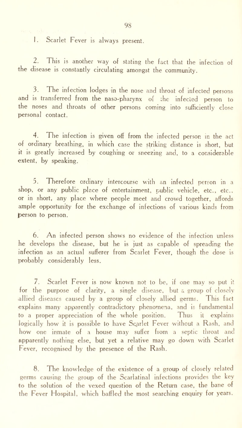 Scarlet Fever is always present. 2. This is another way of stating the fact that the infection of the disease is constantly circulating amongst the community. 3. The infection lodges in the nose and throat of infected persons and is transferred from the naso-pharynx of :he infected person to the noses and throats of other persons coming into sufficiently close personal contact. 4. The infection is given off from the infected person in the act of ordinary breathing, in which case the striking distance is short, but it is greatly increased by coughing or sneezing and, to a considerable extent, by speaking. 5. Therefore ordinary intercourse with an infected person in a shop, or any public place of entertainment, public vehicle, etc., etc., or in short, any place where people meet and crowd together, affords ample opportunity for the exchange of infections of various kinds from person to person. 6. An infected person shows no evidence of the infection unless he develops the disease, but he is just as capable of spreading the infection as an actual sufferer from Scarlet Fever, though the dose is probably considerably less. 7. Scarlet Fever is now known not to be, if one may so put it for the purpose of clarity, a single disease, but a group of closely .allied diseases caused by a group of closely allied germs. This fact explains many apparently contradictory phenomena, and is fundamental to a proper appreciation of the whole position. Thus it explains logically how it is possible to have Scarlet Fever without a Rash, and how one inmate of a house may suffer fiom a septic throat and apparently nothing else, but yet a relative may go down with Scarlet Fever, recognised by the presence of the Rash. 8. The knowledge of the existence of a group of closely related germs causing the group of the Scarlatinal infections provides the key to the solution of the vexed question of the Return case, the bane of the Fever Hospital, which baffled the most searching enquiry for years.