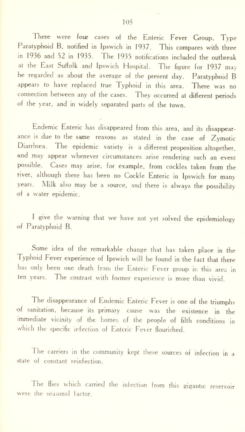 There were four cases of the Enteric Pever Group, Type Paratyphoid B, notified in Ipswich in 1937. This compares with three in 1936 and 52 in 1935. 1 he 1935 notifications included the outbreak at the East Suffolk and Ipswich Hospital. The figure for 1937 may be regarded as about the average of the present day. Paratyphoid B appears to have replaced true Typhoid in this area. There was no connection between any of the cases. They occurred at different periods of the year, and in widely separated parts of the town. Endemic Enteric has disappeared from this area, and its disappear¬ ance is due to the same reasons as stated in the case of Zymotic Diarrhcea. The epidemic variety is a different proposition altogether, and may appear whenever circumstances arise rendering such an event possible. Cases may arise, for example, from cockles taken from the river, although there has been no Cockle Enteric in Ipswich for many years. Milk also may be a source, and there is always the possibility of a w'ater epidemic. I give the warning that we have not yet solved the epidemiology of Paratyphoid B. Some idea of the remarkable change that has taken place in the Typhoid Fever experience of Ipswich will be found in the fact that there has only been one death from the Enteric Fever group in this area in ten years. The contrast with former experience is more than vivid. The disappearance of Endemic Ente ric Fever is one of the triumphs of sanitation, because its primary cause was the existence in the immediate vicinity of the homes of the people of filth conditions in which the specific infection of Enteric Fever flourished. I lie carriers in the community kept these sources of infection in a state of constant reinfection. 1 he flies which carried the infection from this gigantic reservoir were the seasonal factor.