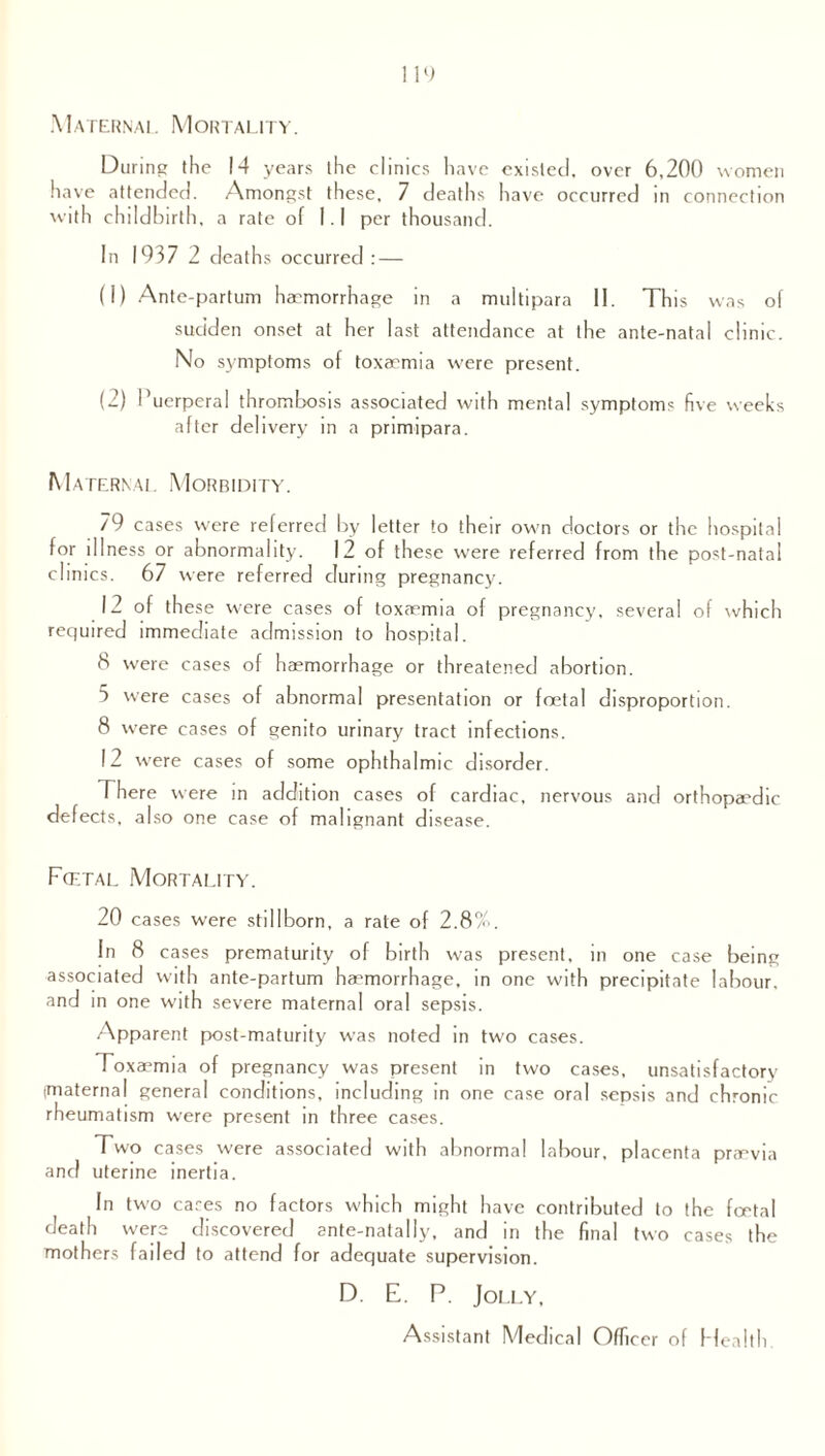 Maternal Mortality. During the 14 years the clinics have existed, over 6,200 women have attended. Amongst these, 7 deaths have occurred m connection with childbirth, a rate of I. I per thousand. In 1937 2 deaths occurred: — (1) Ante-partum haemorrhage in a multipara II. This was of sudden onset at her last attendance at the ante-natal clinic. No symptoms of toxaemia were present. (2) 1’uerperal thrombosis associated with mental symptom? five weeks after delivery in a primipara. Ma ternal Morbidity. 79 cases were referred by letter to their own doctors or the hospital for illness or abnormality. 12 of these were referred from the post-natal clinics. 67 were referred during pregnancy. 12 of these were cases of toxaemia of pregnancy, several of which required immediate admission to hospital. 8 were cases of haemorrhage or threatened abortion. 5 were cases of abnormal presentation or foetal disproportion. 8 were cases of genito urinary tract infections. 12 were cases of some ophthalmic disorder. There were in addition cases of cardiac, nervous and orthopaedic defects, also one case of malignant disease. Fcetal Mortality. 20 cases were stillborn, a rate of 2.8%. In 8 cases prematurity of birth was present, in one case being associated with ante-partum haemorrhage, in one with precipitate labour, and in one with severe maternal oral sepsis. Apparent post-maturity was noted in two cases. Toxaemia of pregnancy was present in two cases, unsatisfactory imaternal general conditions, including in one case oral sepsis and chronic rheumatism were present in three cases. Two cases were associated with abnormal labour, placenta praevia and uterine inertia. In two cares no factors which might have contributed to the foetal death were discovered ante-natally, and in the final two cases the mothers failed to attend for adequate supervision. D. E. P. Jolly, Assistant Medical Officer of Health.