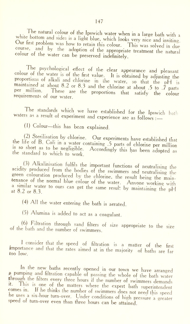 whlt,^het/la,UrallCOj°Ur °f fKIpfVich Water when in a larSe bath with a vhite bottom and sides is a light blue, which looks very nice and inviting. cou se S I™ T hmtV t0 retai? '115 CO'°Ur- was so'vecl in clue ■ . d by the adoption of the appropriate treatment the natural colour of the water can be preserved indefinitely. coln„rrhr tLPSyCh?’0giCal£ f ec °f l}''e dear aPPearancc and pleasant colour of the water is of the first value. It is obtained by adjusting the proportions of alkali and chlorine in the water, so that the pH is maintained at about 8.2 or 8.3 and the chlorine at about .5 to .7 parts per million. These are the proportions that satisfy the colour requirements of our water. The standards which we have established for the Ipswich bath waters as a result of experiment and experience are as follows : — (I) Colour this has been explained, Y? S/-I,satl,°n by cblonne- Our experiments have established that L J' b ° pT m 3 pat,T containinS -5 parts of chlorine per million the^standaTtoChlch^o'work. th's *** » a A,kalinisation fulfils the important functions of neutralising the acidity produced from the bodies of the swimmers and neutralising the green colouration produced by the chlorine, the result being the main¬ tenance of the normal blue colour of the water. Anyone working with at 82or 8 3  t0 °UrS Ca RCt tHe Same resuh by maintainin§ the pH (4) All the water entering the bath is aerated. (5) Alumina is added to act as a coagulant. ( ^trat.'°.n trough sand filters of size appropriate to the size or the bath and the number of swimmers. I consider that the speed of filtration is a matter of the first Importance and that the rates aimed at in the majority of baths are far too low. In the new baths recently opened in our town we have arranged fuPUmLmL n ^tratlon capable of passing the whole of the bath water t rough the filters every three hours if the number of swimmers demands ' ' • S 1S,f°.ne itheL matter.S wf!ere tfle cxpert bath superintendent comes in. It he thinks the number of swimmers does not need this speed he uses a six-hour turn-over. Under conditions of high pressure a greater speed of turn-over even than three hours can be attained.