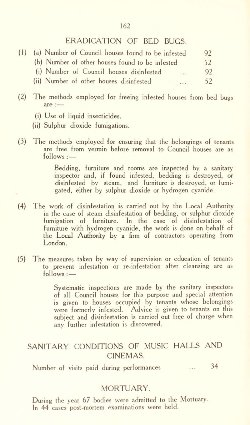 ERADICATION OF BED BUGS. (I) (a) Number of Council houses found to be infested 92 (b) Number of other houses found to be infested 52 (i) Number of Council houses disinfested ... 92 (ii) Number of other houses disinfested ... 52 (2) The methods employed for freeing infested houses from bed bugs are :— (i) Use of liquid insecticides. (ii) Sulphur dioxide fumigations. (3) The methods employed for ensuring that the belongings of tenants are free from vermin before removal to Council houses are as follows :■— Bedding, furniture and rooms are inspected by a sanitary (inspector and, if found infested, bedding is destroyed, or disinfested bv steam, and furniture is destroyed, or fumi¬ gated, either by sulphur dioxide or hydrogen cyanide. (4) The work of disinfestation is carried out by the Local Authority in the case of steam disinfestation of bedding, or sulphur dioxide fumigation of furniture. In the case of disinfestation of furniture with hydrogen cyanide, the work is done on behalf of the Local Authority by a firm of contractors operating from London. (5) The measures taken by way of supervision or education of tenants to prevent infestation or re-infestation after cleansing are as follows : — Systematic inspections are made by the sanitary inspectors of all Council houses for this purpose and special attention is given to houses occupied by tenants whose belongings were formerly infested. Advice is given to tenants on this subject and disinfestation is carried out free of charge when any further infestation is discovered. SANITARY CONDITIONS OF MUSIC HALLS AND CINEMAS. Number of visits paid during performances ... 34 MORTUARY. During the year 67 bodies were admitted to the Mortuary. In 44 cases post-mortem examinations were held.