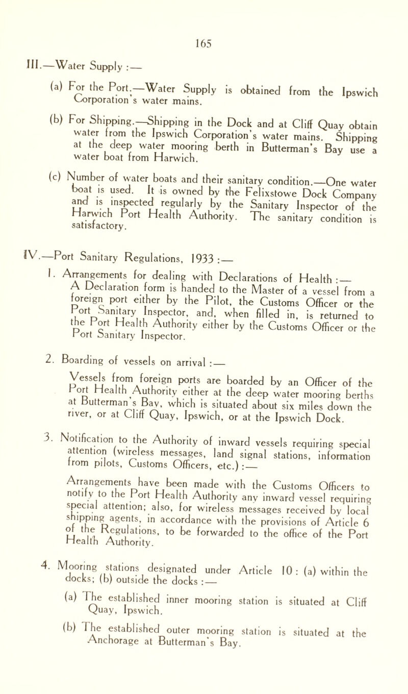 III.—Water Supply : — (a) For the Port.—Water Supply is obtained from the Ipswich Corporation s water mains. (b) For Shipping.—Shipping in the Dock and at Cliff Quay obtain water from the Ipswich Corporation’s water mains. Shipping at the deep water mooring berth in Butterman’s Bay use a water boat from Harwich. (c) Number of water boats and their sanitary condition.—One water boat is used. It is owned by the Felixstowe Dock Company and is mspected regularly by the Sanitary Inspector of the Harwich Port Health Authority. The sanitary condition is satisfactory. IV.—Port Sanitary Regulations, 1933: — 1. Arrangements for dealing with Declarations of Health-_ A Declaration form is handed to the Master of a vessel from a foreign port either by the Pilot, the Customs Officer or the ort Sanitary Inspector, and, when filled in, is returned to the f ort Health Authority either by the Customs Officer or the rort oanitary Inspector. 2. Boarding of vessels on arrival :_ Vessels from foreign ports are boarded by an Officer of the I ort Health Authority either at the deep water mooring berths at butterman s Bav, which is situated about six miles down the river, or at Cliff Quay, Ipswich, or at the Ipswich Dock. 3. Notification to the Authority of inward vessels requiring special attention (wireless messages, land signal stations, information from pilots, Customs Officers, etc.):_ Arrangements have been made with the Customs Officers to notify to the f ort Health Authority any inward vessel requiring special attention; also, for wireless messages received by local s ippmg agents, in accordance with the provisions of Article 6 ot the Regulations, to be forwarded to the office of the Port Health Authority. 4. Mooring stations designated under Article 10 : (a) within the nocks; (b) outside the docks : — (a) Ihe established inner mooring station is situated at Cliff Quay, Ipswich. (b) Ihe established outer mooring station is situated at the Anchorage at Butterman's Bay.