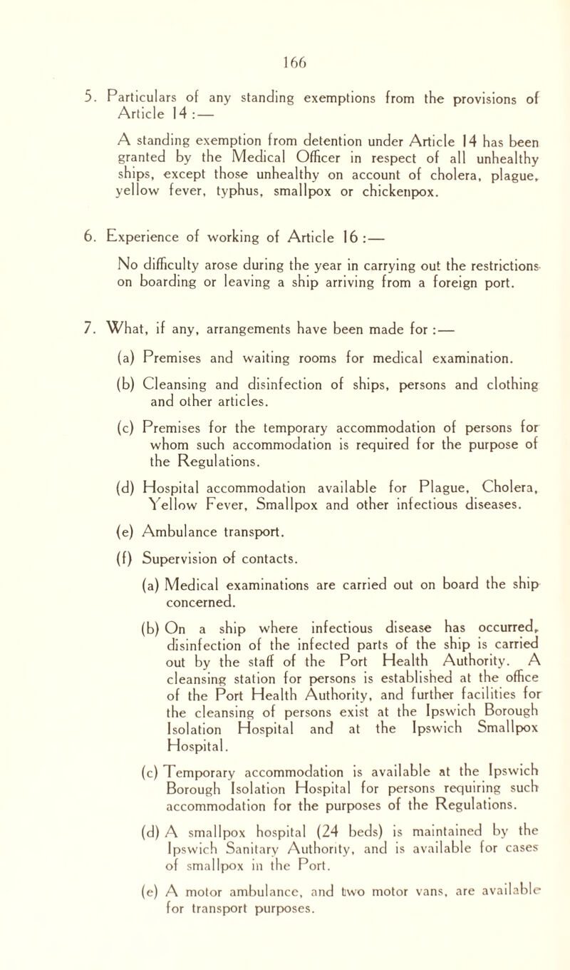 5. Particulars of any standing exemptions from the provisions of Article 14 : — A standing exemption from detention under Article 14 has been granted by the Medical Officer in respect of all unhealthy ships, except those unhealthy on account of cholera, plague, yellow fever, typhus, smallpox or chickenpox. 6. Experience of working of Article 16:— No difficulty arose during the year in carrying out the restrictions on boarding or leaving a ship arriving from a foreign port. 7. What, if any, arrangements have been made for : — (a) Premises and waiting rooms for medical examination. (b) Cleansing and disinfection of ships, persons and clothing and other articles. (c) Premises for the temporary accommodation of persons for whom such accommodation is required for the purpose of the Regulations. (d) Hospital accommodation available for Plague, Cholera, Yellow Fever, Smallpox and other infectious diseases. (e) Ambulance transport. (f) Supervision of contacts. (a) Medical examinations are carried out on board the ship concerned. (b) On a ship where infectious disease has occurred, disinfection of the infected parts of the ship is carried out by the staff of the Port Health Authority. A cleansing station for persons is established at the office of the Port Health Authority, and further facilities for the cleansing of persons exist at the Ipswich Borough Isolation Hospital and at the Ipswich Smallpox Hospital. (c) Temporary accommodation is available at the Ipswich Borough Isolation Hospital for persons requiring such accommodation for the purposes of the Regulations. (d) A smallpox hospital (24 beds) is maintained by the Ipswich Sanitary Authority, and is available for cases of smallpox in the Port. (e) A motor ambulance, and two motor vans, are available for transport purposes.