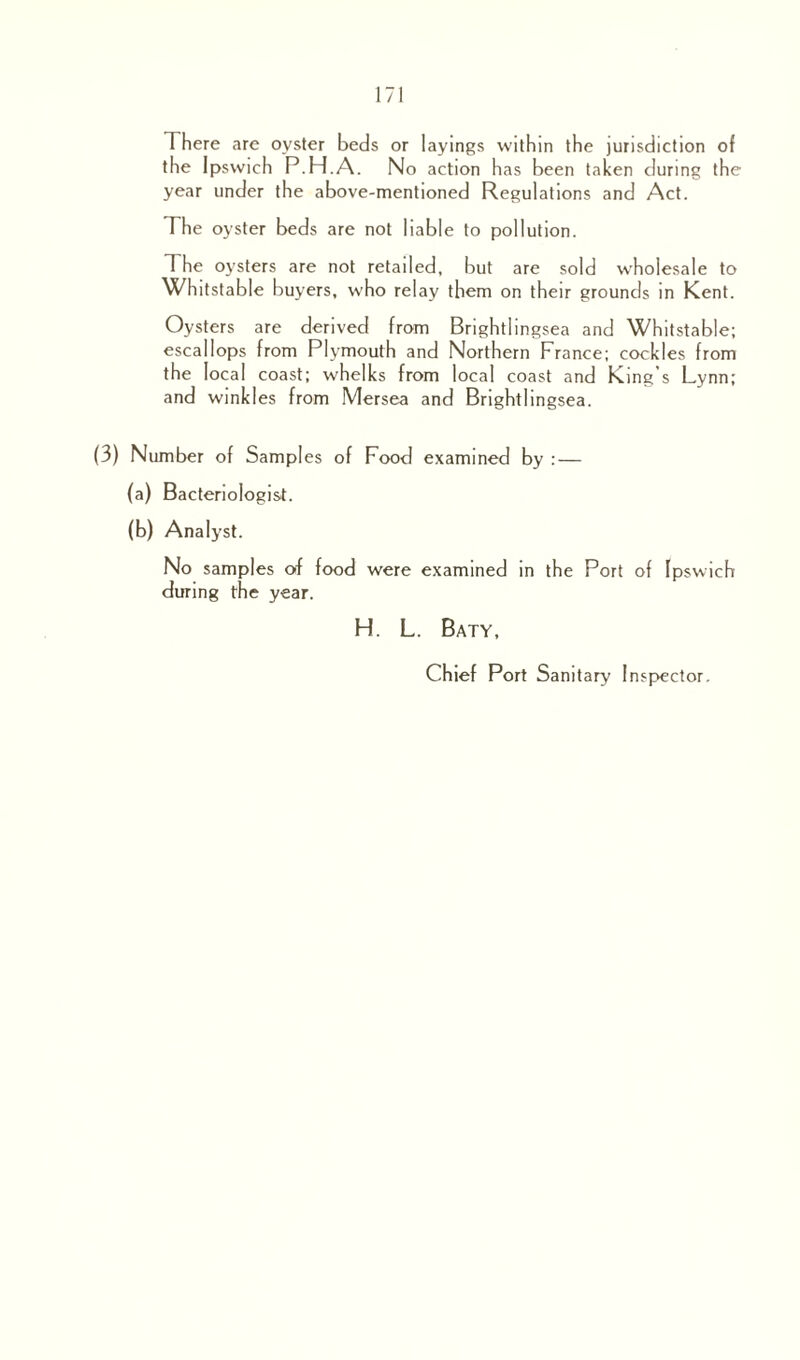 There are oyster beds or layings within the jurisdiction of the Ipswich P.H.A. No action has been taken during the year under the above-mentioned Regulations and Act. The oyster beds are not liable to pollution. The oysters are not retailed, but are sold wholesale to Whitstable buyers, who relay them on their grounds in Kent. Oysters are derived from Brightlingsea and Whitstable; escallops from Plymouth and Northern France; cockles from the local coast; whelks from local coast and King’s Lynn; and winkles from Mersea and Brightlingsea. (3) Number of Samples of Food examined by : — (a) Bacteriologist. (b) Analyst. No samples of food were examined in the Port of Ipswich during the year. H. L. Baty, Chief Port Sanitary Inspector.