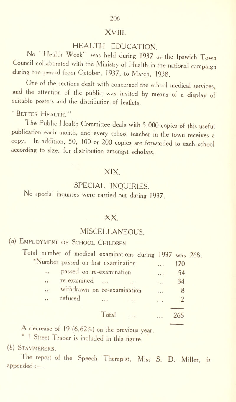 XVIII. HEALTH EDUCATION. No 'Health Week” was held during 1937 as the Ipswich Town Council collaborated with the Ministry of Health in the national campaign during the period from October, 1937, to March, 1938. One of the sections dealt with concerned the school medical services, and the attention of the public was invited by means of a display of suitable posters and the distribution of leaflets. Better Health. The Public Health Committee deals with 5,000 copies of this useful publication each month, and every school teacher in the town receives a copy. In addition, 50, 100 or 200 copies are forwarded to each school according to size, for distribution amongst scholars. XIX. SPECIAL INQUIRIES. No special inquiries were carried out during 1937. XX. MISCELLANEOUS. (a) Employment of School Children. Total number of medical examinations during 1937 was 268. Number passed on first examination ... 170 ,, passed on re-examination ... 54 ,, re-examined ... ... .. 34 ,, withdrawn on re-examination ... 8 refused ... ... 2 Total ... ... 268 A decrease of 19 (6.62',’) on the previous year. * I Street Trader is included in this figure. (b) Stammerers. The report of the Speech Therapist, Miss S. D. Miller, is appended : —