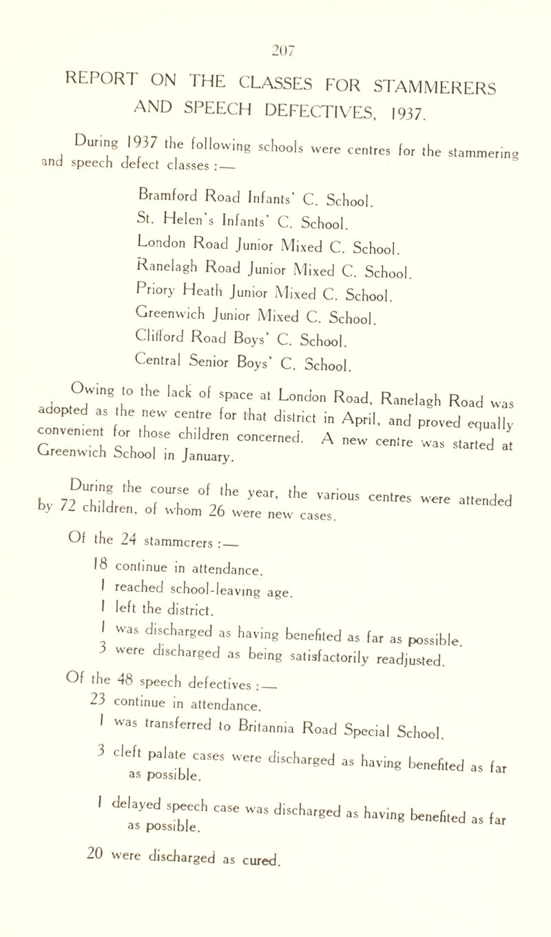 REPORT ON [HE CLASSES FOR STAMMERERS AND SPEECH DEFECTIVES, 1937. During 1937 the following schools were centres for the stammer.no and speech defect classes :_ Bramford Road Infants’ C. School. St. Helen s Infants C. School. London Road Junior Mixed C. School. Ranelagh Road Junior Mixed C. School. Priory Heath Junior Mixed C. School. Greenwich Junior Mixed C. School. Clitlord Road Boys’ C. School. Central Senior Boys’ C. School. Owing the lack ol space at London Road. Ranelagh Road was adopted as the new centre for that district in April, and proved equally During the course of the year, the various centres were attended by 72 children, of whom 26 were new cases. Of the 24 stammerers :_ 18 continue in attendance. I reached school-leaving age. I left the district. I was discharged as having benefited as far as possible, were discharged as being satisfactorily readjusted. Of the 48 speech defectives :_ 23 continue in attendance. I was transferred to Britannia Road Special School, 3 clef, palate cases were discharged as having benefited as far as possible. I delayed speech case was discharged as having benefited as possible. 20 were discharged as cured. as far