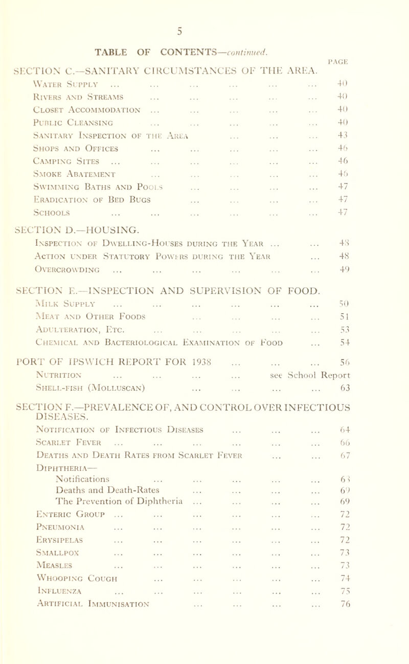 TABLE OF CONTENTS—continued. PAGE SECTION C.—SANITARY CIRCUMSTANCES OF THE AREA. Water Supply ... ... ... ... ... ... 40 Rivers and Streams ... ... ... ... ... 40 Closet Accommodation ... ... ... ... ... 40 Public Cleansing ... ... ... ... ... 40 Sanitary Inspection of the Area ... ... ... 43 Shops and Offices ... ... ... ... ... 46 Camping Sites ... ... ... ... ... ... 46 Smoke Abatement ... ... ... ... ... 46 Swimming Baths and Pools ... ... ... ... 47 Eradication of Bed Bugs ... ... ... ... 47 Schools ... ... ... ... ... ... 47 SECTION D.—HOUSING. Inspection of Dwelling-Houses during the Year ... ... 48 Action under Statutory Powers during the Year ... 48 Overcrowding ... ... ... ... ... ... 49 SECTION E.—INSPECTION AND SUPERVISION OF FOOD. Milk Supply ... ... ... ... ... ... 50 Meat and Other Foods ... ... ... ... 51 Adulteration, Etc. ... ... ... ... ... 53 Chemical and Bacteriological Examination of Food ... 54 PORT OF IPSWICH REPORT FOR 1938 ... ... ... 56 Nutrition ... ... ... ... see School Report Shell-fish (Molluscan) ... ... ... ... 63 SECTION F.— PREVALENCE OF, AND CONTROL OVER INFECTIOUS DISEASES. Notification of Infectious Diseases ... ... ... 64 Scarlet Fever ... ... ... ... ... ... 66 Deaths and Death Rates from Scarlet Fever ... ... 67 Diphtheria— Notifications ... ... ... ... ... 63 Deaths and Death-Rates ... ... ... ... 69 The Prevention of Diphtheria ... ... ... ... 69 Enteric Group ... ... ... ... ... ... 72 Pneumonia ... ... ... ... ... ... 72 Erysipelas ... ... ... ... ... ... 72 Smallpox ... ... ... ... ... ... 73 Measles ... ... ... ... ... ... 73 Whooping Cough ... ... ... ... ... 74 Influenza ... ... ... ... ... ... 75 Artificial Immunisation ... ... ... ... 76