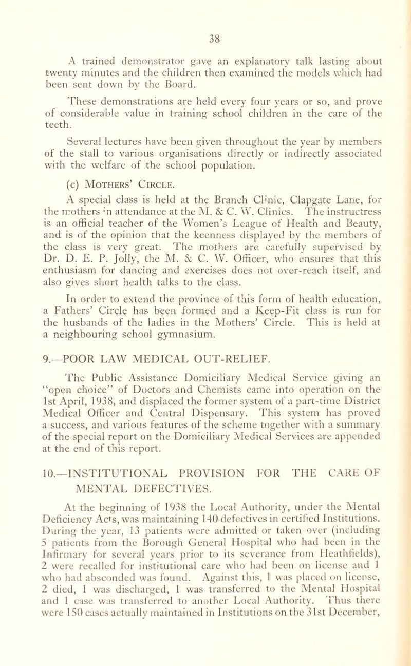 A trained demonstrator gave an explanatory talk lasting about twenty minutes and the children then examined the models which had been sent down by the Board. These demonstrations are held every four years or so, and prove of considerable value in training school children in the care of the teeth. Several lectures have been given throughout the year by members of the stall to various organisations directly or indirectly associated with the welfare of the school population. (c) Mothers’ Circle. A special class is held at the Branch Clinic, Clapgate Lane, for the mothers ;n attendance at the M. & C. W. Clinics. The instructress is an official teacher of the Women’s League of Health and Beauty, and is of the opinion that the keenness displayed by the members of the class is very great. The mothers are carefully supervised by Dr. D. E. P. Jolly, the M. & C. W. Officer, who ensures that this enthusiasm for dancing and exercises does not over-reach itself, and also gives short health talks to the class. In order to extend the province of this form of health education, a Fathers’ Circle has been formed and a Keep-Fit class is run for the husbands of the ladies in the Mothers’ Circle. This is held at a neighbouring school gymnasium. 9. —POOR LAW MEDICAL OUT-RELIEF. The Public Assistance Domiciliary Medical Service giving an “open choice” of Doctors and Chemists came into operation on the 1st April, 1938, and displaced the former system of a part-time District Medical Officer and Central Dispensary. This system has proved a success, and various features of the scheme together with a summary of the special report on the Domiciliary Medical Services are appended at the end of this report. 10. —INSTITUTIONAL PROVISION FOR THE CARE OF MENTAL DEFECTIVES. At the beginning of 1938 the Local Authority, under the Mental Deficiency Ac^s, was maintaining 140 defectives in certified Institutions. During the year, 13 patients were admitted or taken over (including 5 patients from the Borough General Hospital who had been in the Infirmary for several years prior to its severance from Heathfields), 2 were recalled for institutional care who had been on license and 1 who had absconded was found. Against this, 1 was placed on license, 2 died, 1 was discharged, 1 was transferred to the Mental Hospital and 1 case was transferred to another Local Authority. Thus there were 150 cases actually maintained in Institutions on the 31st December,