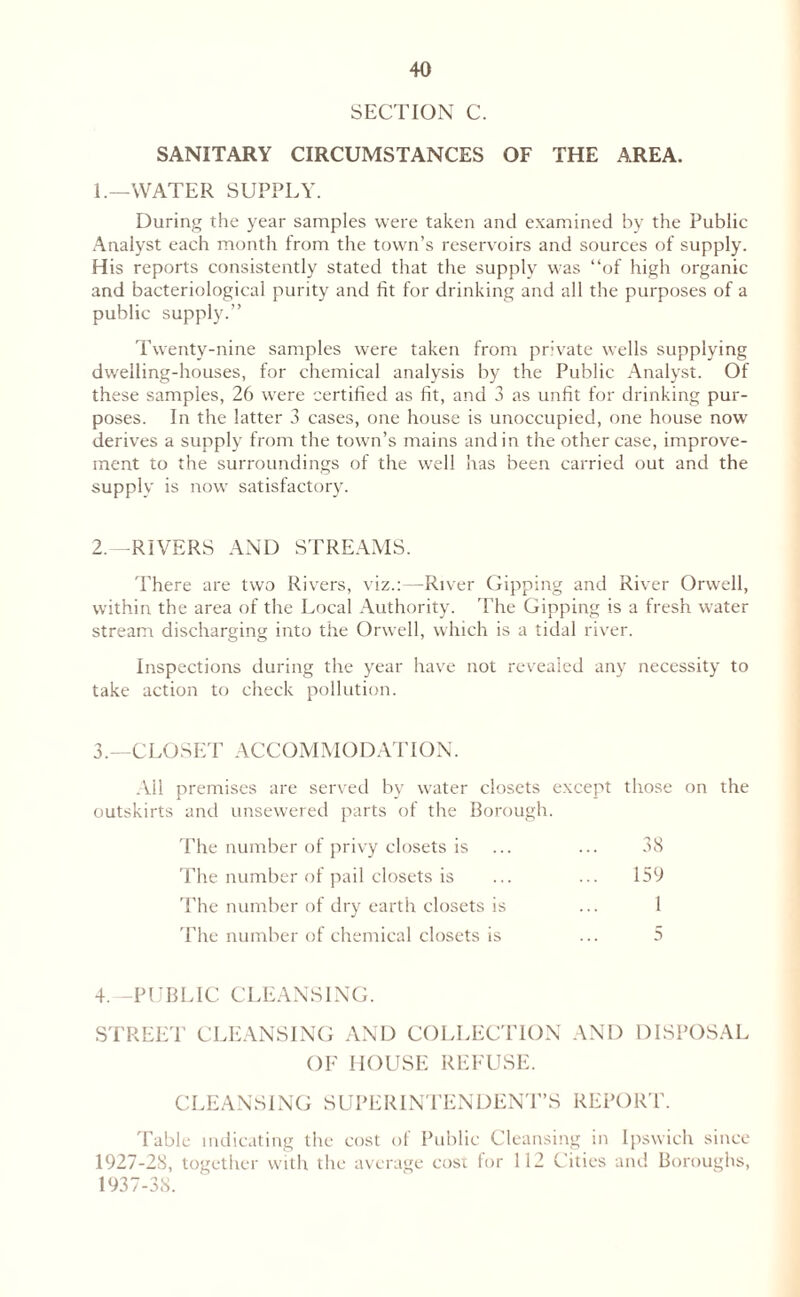 SECTION C. SANITARY CIRCUMSTANCES OF THE AREA. 1. —WATER SUPPLY. During the year samples were taken and examined by the Public Analyst each month from the town’s reservoirs and sources of supply. His reports consistently stated that the supply was “of high organic and bacteriological purity and fit for drinking and all the purposes of a public supply.” Twenty-nine samples were taken from private wells supplying dwelling-houses, for chemical analysis by the Public Analyst. Of these samples, 26 were certified as fit, and 3 as unfit for drinking pur¬ poses. In the latter 3 cases, one house is unoccupied, one house now derives a supply from the town’s mains and in the other case, improve¬ ment to the surroundings of the well has been carried out and the supply is now satisfactory. 2. -RIVERS AND STREAMS. There are two Rivers, viz.:—River Gipping and River Orwell, within the area of the Local Authority. The Gipping is a fresh water stream discharging into the Orwell, which is a tidal river. Inspections during the year have not revealed any necessity to take action to check pollution. 3. —CLOSET ACCOMMODATION. All premises are served by water closets except those on the outskirts and unsewered parts of the Borough. The number of privy closets is ... ... 38 The number of pail closets is ... ... 159 The number of dry earth closets is ... 1 The number of chemical closets is ... 5 4.—PUBLIC CLEANSING. STREET CLEANSING AND COLLECTION AND DISPOSAL OF HOUSE REFUSE. CLEANSING SUPERINTENDENT’S REPORT. Table indicating the cost of Public Cleansing in Ipswich since 1927-28, together with the average cost for 112 Cities and Boroughs, 1937-38.