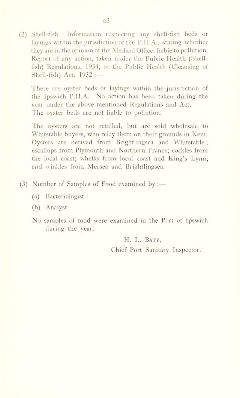 (2) Shell-fish. Information respecting any shell-fish beds or layings within the jurisdiction of the P.H.A., stating whether they are in the opinion of the Medical Officer liable to pollution. Report of any action, taken under the Public Health (Shell¬ fish) Regulations, 1934, or the Public Health (Cleansing of Shell-fish) Act, 1932 There are oyster beds or layings within the jurisdiction of the Ipswich P.H.A. No action has been taken during the year under the above-mentioned Regulations and Act. The oyster beds are not liable to pollution. The oysters are not retailed, but are sold wholesale to Whitstable buyers, who relay them on their grounds in Kent. Oysters are derived from Brightlingsea and Whitstable; escallops from Plymouth and Northern France; cockles from the local coast; whelks from local coast and King’s Lynn; and winkles from Mersea and Brightlingsea. (3) Number of Samples of Food examined by :— (a) Bacteriologist. (b) Analyst. No samples of food were examined in the Port of Ipswich during the year. H. L. Baty, Chief Port Sanitary Inspector.