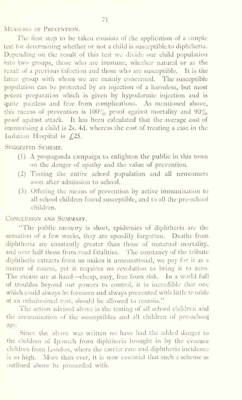 Measures of Prevention. The first step to be taken consists of the application of a simple test for determining whether or not a child is susceptible to diphtheria. Depending on the result of this test we divide our child population into two groups, those who arc immune, whether natural or as the result of a previous infection and those who are susceptible. It is the latter group with whom we are mainly concerned. The susceptible population can be protected by an injection of a harmless, but most potent preparation which is given by hypodermic injection and is quite painless and free from complications. As mentioned above, this means of prevention is 100% proof against mortality and 90% proof against attack. It has been calculated that the average cost of immunising a child is 2s. 4d. whereas the cost of treating a case in the Isolation Hospital is £25. Suggested Scheme. (1) A propaganda campaign to enlighten the public in this town on the danger of apathy and the value of prevention. (2) Testing the entire school population and all newcomers soon after admission to school. (3) Offering the means of prevention by active immunisation to all school children found susceptible, and to all the pre-school children. Conclusion and Summary. “The public memory is short, epidemics of diphtheria are the sensation of a few weeks, they are speedily forgotten. Deaths from diphtheria are constantly greater than those of maternal mortality, and over half those from road fatalities. The constancy of the tribute diphtheria extracts from us makes it unsensational, we pay for it as a matter of course, yet it requires no revolution to bring it to zero. The means are at hand—cheap, easy, free from risk. In a world full of troubles beyond our powers to control, it is incredible that one which could always be foreseen and always prevented with little trouble at an infinitesimal cost, should be allowed to remain.” The action advised above is the testing of all school children and the immunisation of the susceptibles and all children ot pre-school age. Since the above was written we have had the added danger to the children of Ipswich from diphtheria brought in by the evacuee children from London, where the carrier rate and diphtheria incidence is so high. More than ever, it is now essential that such a scheme as outlined above be proceeded with.