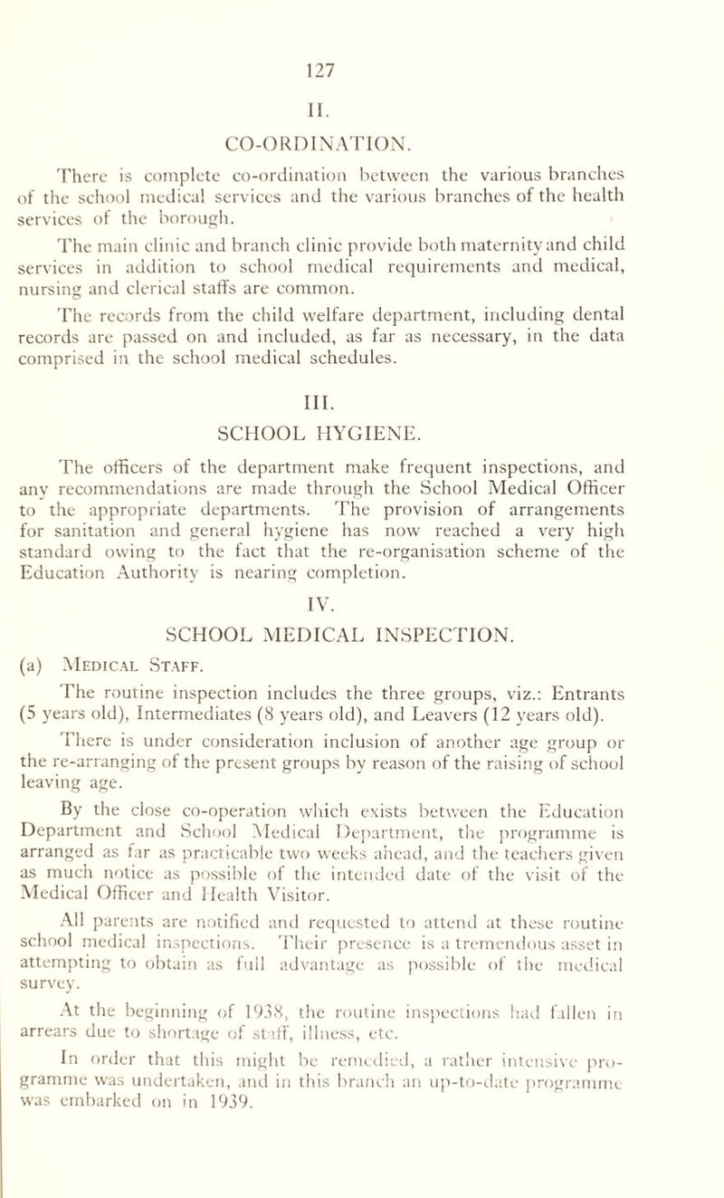 11. CO-ORDINATION. There is complete co-ordination between the various branches of the school medical services and the various branches of the health services of the borough. The main clinic and branch clinic provide both maternity and child services in addition to school medical requirements and medical, nursing and clerical staffs are common. The records from the child welfare department, including dental records are passed on and included, as far as necessary, in the data comprised in the school medical schedules. III. SCHOOL HYGIENE. The officers of the department make frequent inspections, and any recommendations are made through the School Medical Officer to the appropriate departments. The provision of arrangements for sanitation and general hygiene has now reached a very high standard owing to the fact that the re-organisation scheme of the Education Authority is nearing completion. IV. SCHOOL MEDICAL INSPECTION. (a) Medical Staff. The routine inspection includes the three groups, viz.: Entrants (5 years old), Intermediates (8 years old), and Leavers (12 years old). There is under consideration inclusion of another age group or the re-arranging of the present groups by reason of the raising of school leaving age. By the close co-operation which exists between the Education Department and School Medical Department, the programme is arranged as far as practicable two weeks ahead, and the teachers given as much notice as possible of the intended date of the visit of the Medical Officer and Health Visitor. All parents are notified and requested to attend at these routine school medical inspections. Their presence is a tremendous asset in attempting to obtain as full advantage as possible of the medical survey. At the beginning of 1938, the routine inspections had fallen in arrears due to shortage of staff, illness, etc. In order that this might be remedied, a rather intensive pro¬ gramme was undertaken, and in this branch an up-to-date programme was embarked on in 1939.