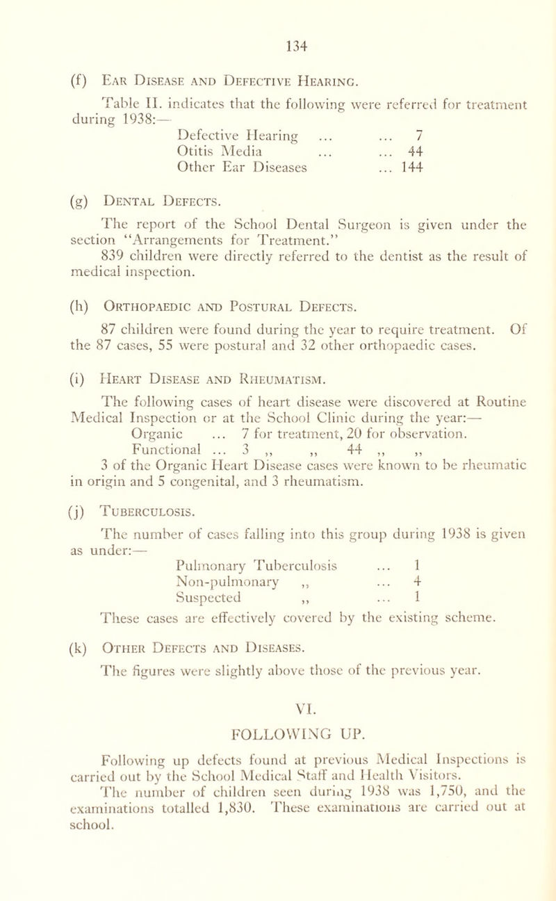 (f) Ear Disease and Defective Hearinc. Table II. indicates that the following were referred for treatment during 1938:— Defective Hearing ... ... 7 Otitis Media ... ... 44 Other Ear Diseases ... 144 (g) Dental Defects. The report of the School Dental Surgeon is given under the section “Arrangements for Treatment.” 839 children were directly referred to the dentist as the result of medical inspection. (h) Orthopaedic and Postural Defects. 87 children were found during the year to require treatment. Of the 87 cases, 55 were postural and 32 other orthopaedic cases. (i) Heart Disease and Rheumatism. The following cases of heart disease were discovered at Routine Medical Inspection or at the School Clinic during the year:— Organic ... 7 for treatment, 20 for observation. Functional ... 3 ,, ,, 44 ,, ,, 3 of the Organic Heart Disease cases were known to be rheumatic in origin and 5 congenital, and 3 rheumatism. (j) Tuberculosis. The number of cases falling into this group during 1938 is given as under:— Pulmonary Tuberculosis ... 1 Non-pulmonary ,, ... 4 Suspected ,, ... 1 These cases are effectively covered by the existing scheme. (k) Other Defects and Diseases. The figures were slightly above those of the previous year. VI. FOLLOWING UP. Following up defects found at previous Medical Inspections is carried out by the School Medical Staff and Health \ isitors. The number of children seen during 1938 was 1,750, and the examinations totalled 1,830. These examinations are carried out at school.