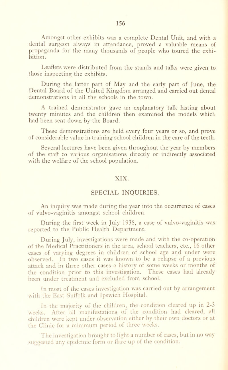 Amongst other exhibits was a complete Dental Unit, and with a dental surgeon always in attendance, proved a valuable means of propaganda for the many thousands of people who toured the exhi¬ bition. Leaflets were distributed from the stands and talks were given to those inspecting the exhibits. During the latter part of May and the early part of June, the Dental Board of the United Kingdom arranged and carried out dental demonstrations in all the schools in the town. A trained demonstrator gave an explanatory talk lasting about twenty minutes and the children then examined the models which had been sent down by the Board. These demonstrations are held every four years or so, and prove of considerable value in training school children in the care of the teeth. Several lectures have been given throughout the year by members of the staff to various organisations directly or indirectly associated with the welfare of the school population. XIX. SPECIAL INQUIRIES. An inquiry was made during the year into the occurrence of cases of vulvo-vaginitis amongst school children. During the first week in July 1938, a case of vulvo-vaginitis was reported to the Public Health Department. During July, investigations were made and with the co-operation of the Medical Practitioners in the area, school teachers, etc., 16 other cases of varying degrees in children of school age and under were observed. In two cases it was known to be a relapse of a previous attack and in three other cases a history of some weeks or months of the condition prior to this investigation. These cases had already been under treatment and excluded from school. In most of the cases investigation was carried out by arrangement with the East Suifolk and Ipswich Hospital. In the majority of the children, the condition cleared up in 2-3 weeks. After all manifestations of the condition had cleared, all children were kept under observation either by their own doctors or at the Clinic for a minimum period of three weeks. The investigation brought to light a number of cases, but in no way suggested any epidemic form or flare up ol the condition.