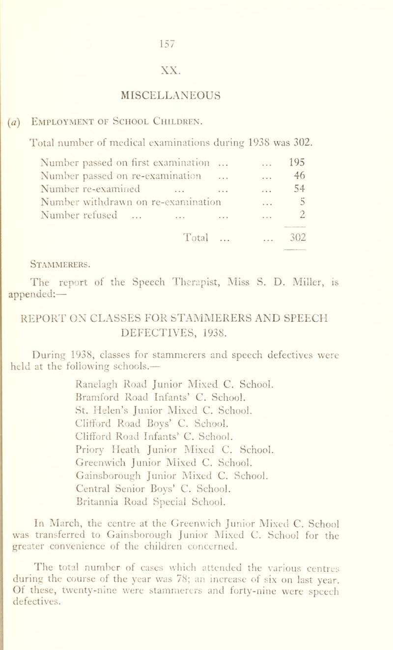 XX. MISCELLANEOUS (a) Employment of School Children. Total number of medical examinations during 1938 was 302. Number passed on first examination ... ... 195 Number passed on re-examination ... ... 46 Number re-examined ... ... ... 54 Number withdrawn on re-examination ... 5 Number refused ... ... ... ... 2 Total ... ... 302 Stammerers. The report of the Speech Therapist, Miss S. D. Miller, is appended:— REPORT ON CLASSES FOR STAMMERERS AND SPEECH DEFECTIVES, 1938. During 1938, classes for stammerers and speech defectives were held at the following schools.— Ranelagh Road Junior Mixed C. School. Bramford Road Infants’ C. School. St. Helen’s Junior Mixed C. School. Clifford Road Boys’ C. School. Clifford Road Infants’ C. School. Priory Heath Junior Mixed C. School. Greenwich Junior Mixed C. School. Gainsborough Junior Mixed C. School. Central Senior Boys’ C. School. Britannia Road Special School. In March, the centre at the Greenwich Junior Mixed C. School was transferred to Gainsborough Junior Mixed C. School for the greater convenience of the children concerned. The total number of cases which attended the various centres during the course of the year was 78; an increase of six on last year. Of these, twenty-nine were stammerers and forty-nine were speech defectives.