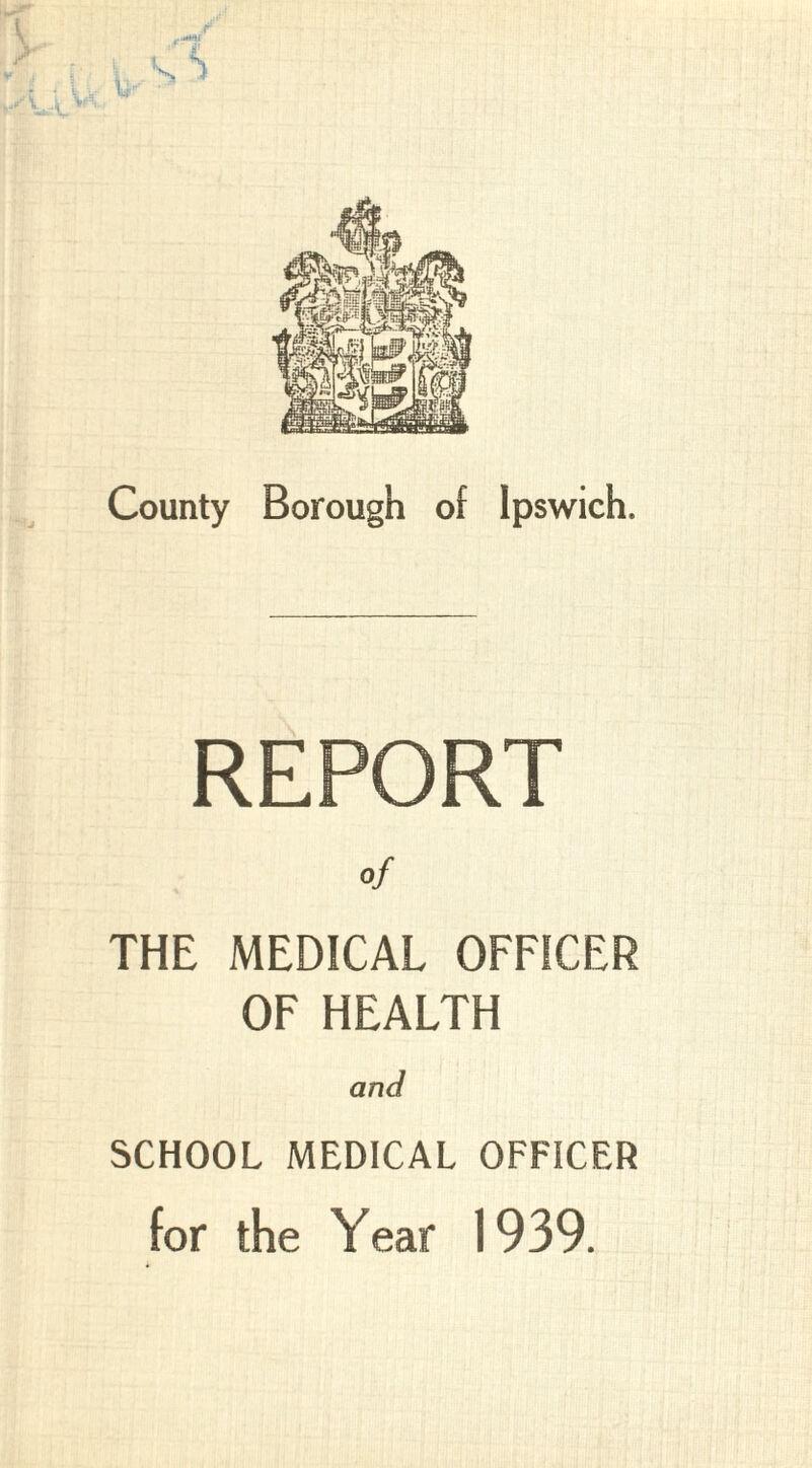 County Borough of Ipswich. of THE MEDICAL OFFICER OF HEALTH and SCHOOL MEDICAL OFFICER for the Year 1939.