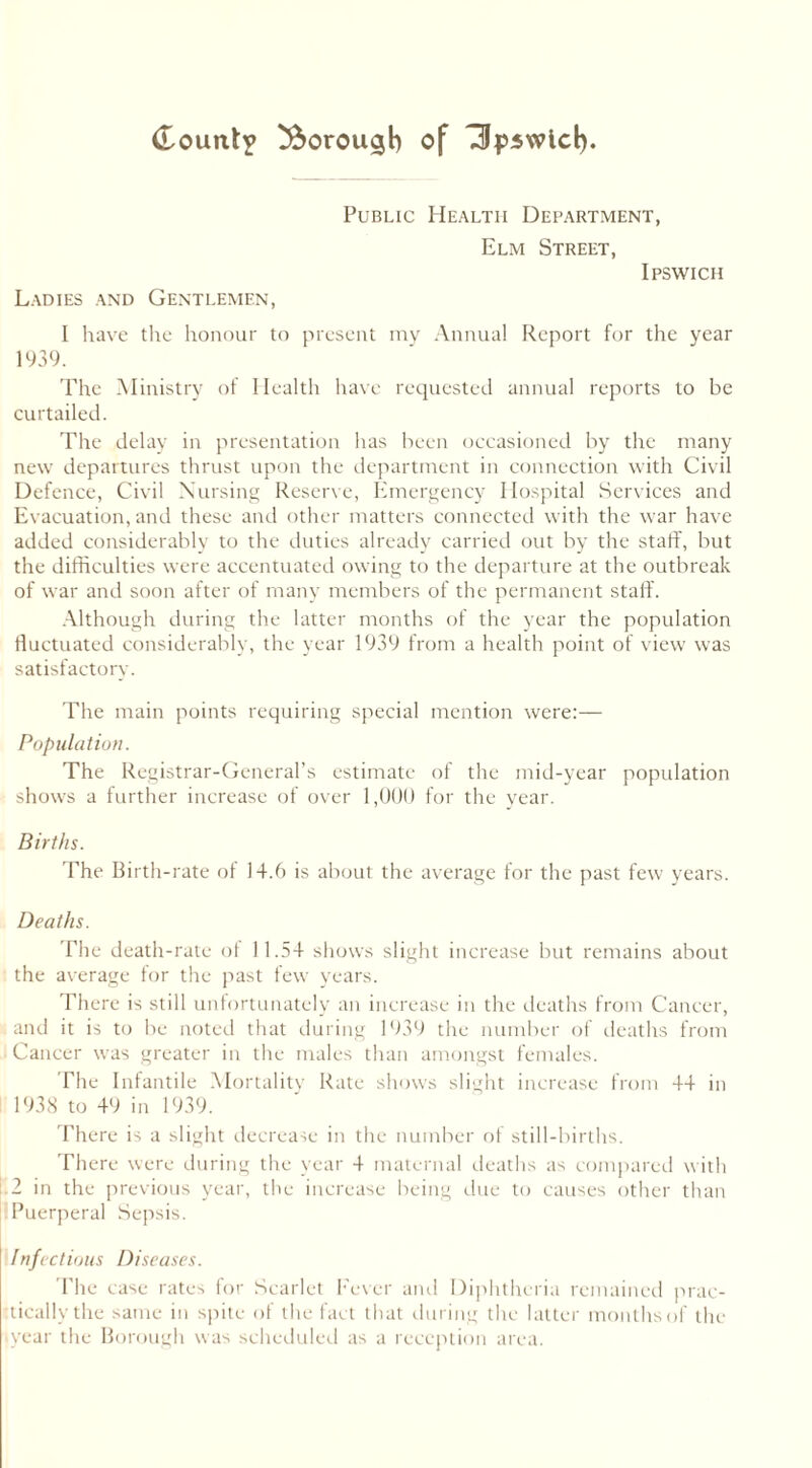 Ladies and Gentlemen, Public Health Department, Elm Street, Ipswich I have the honour to present my Annual Report for the year 1939. The Ministry of Health have requested annual reports to be curtailed. The delay in presentation has been occasioned by the many new departures thrust upon the department in connection with Civil Defence, Civil Nursing Reserve, Emergency Hospital Services and Evacuation, and these and other matters connected with the war have added considerably to the duties already carried out by the staff, but the difficulties were accentuated owing to the departure at the outbreak of war and soon after of many members of the permanent staff. Although during the latter months of the year the population fluctuated considerably, the year 1939 from a health point of view was satisfactorv. The main points requiring special mention were:— Population. The Registrar-General’s estimate of the mid-year population shows a further increase of over 1,000 for the year. Births. The Birth-rate of 14.6 is about the average for the past few years. Deaths. The death-rate of 11.54 shows slight increase but remains about the average for the past few years. There is still unfortunately an increase in the deaths from Cancer, and it is to be noted that during 1939 the number of deaths from Cancer was greater in the males than amongst females. The Infantile Mortality Rate shows slight increase from 44 in 1938 to 49 in 1939. There is a slight decrease in the number of still-births. There were during the year 4 maternal deaths as compared with .2 in the previous year, the increase being due to causes other than Puerperal Sepsis. Infectious Diseases. The case rates for Scarlet Fever and Diphtheria remained prac- tically the same in spite of the fact that during the latter months of the (year the Borough was scheduled as a reception area.