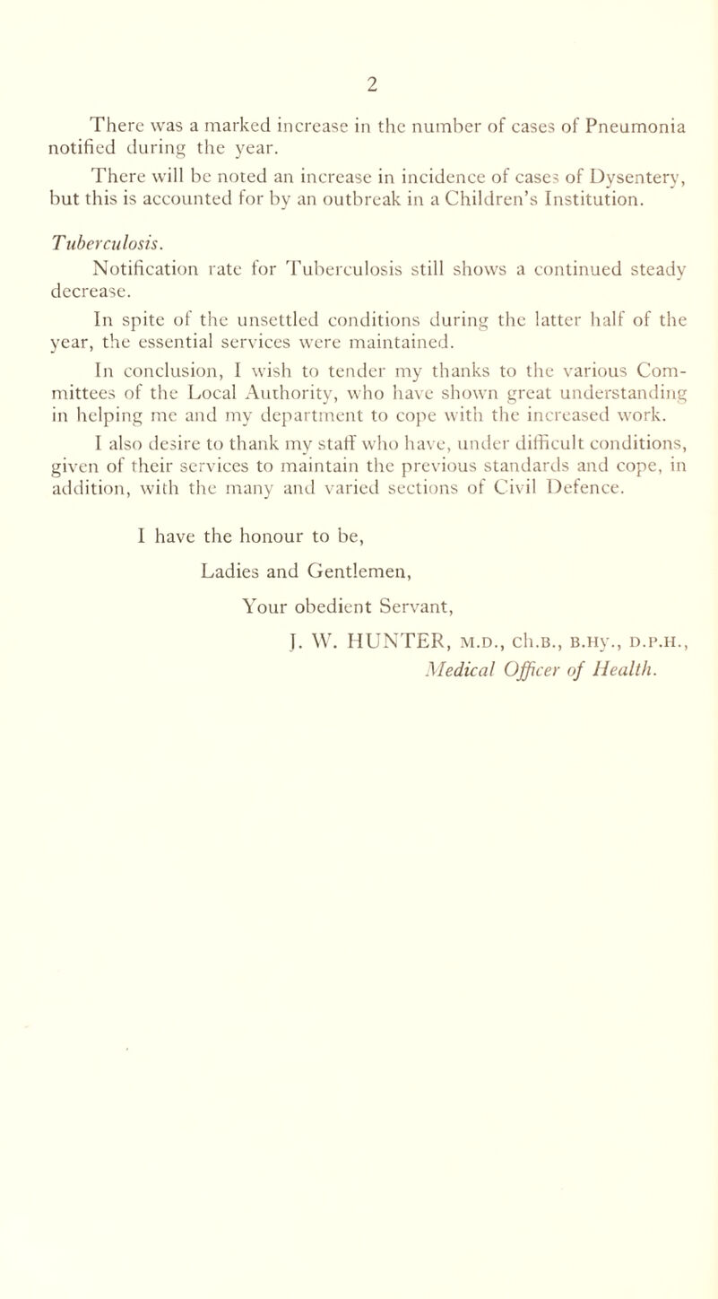 There was a marked increase in the number of cases of Pneumonia notified during the year. There will be noted an increase in incidence of cases of Dysentery, but this is accounted for by an outbreak in a Children’s Institution. Tuberculosis. Notification rate for Tuberculosis still shows a continued steady decrease. In spite of the unsettled conditions during the latter half of the year, the essential services were maintained. In conclusion, I wish to tender my thanks to the various Com- mittees of the Local Authority, who have shown great understanding in helping me and my department to cope with the increased work. I also desire to thank my staff who have, under difficult conditions, given of their services to maintain the previous standards and cope, in addition, with the many and varied sections of Civil Defence. I have the honour to be, Ladies and Gentlemen, Your obedient Servant, J. W. HUNTER, m.d., ch.B., B.Hy., d.p.h., Medical Officer of Health.