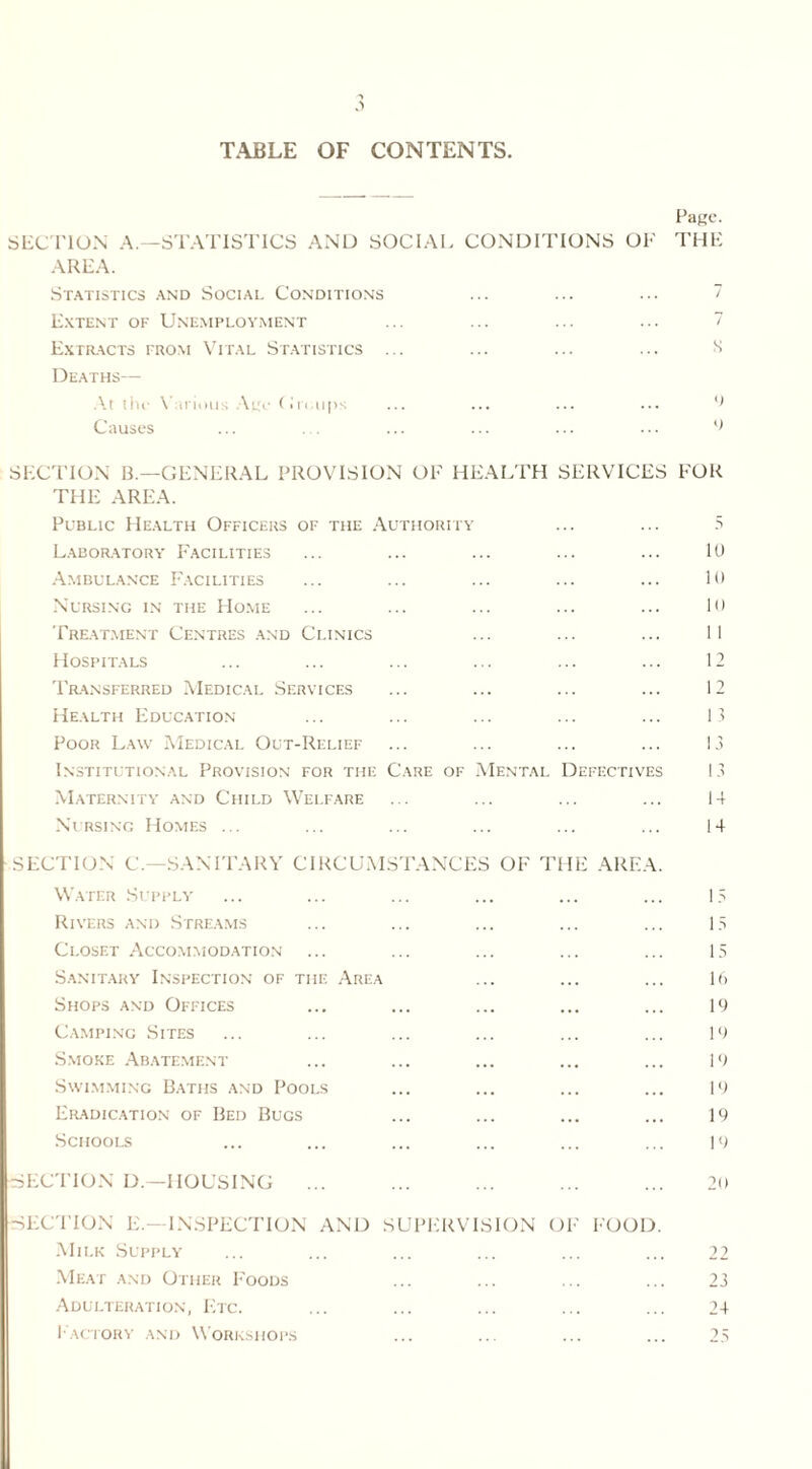 TABLE OF CONTENTS. Page. SECTION A.—STATISTICS AND SOCIAL CONDITIONS OF THE AREA. Statistics and Social Conditions ... ... ... 7 Extent of Unemployment ... ... ... ... 7 Extracts from Vital Statistics ... ... ... ... s Deaths— At thr Various Age G i t,ups ... ... ... ... 9 Causes ... . . ... ... ... ... () SECTION B.—GENERAL PROVISION OF HEALTH SERVICES FOR THE AREA. Public Health Officers of the Authority ... ... 5 Laboratory Facilities Ambulance Facilities Nursing in the Home Treatment Centres and Clinics Hospitals Transferred Medical Services Health Education- Poor Law Medical Out-Relief Institutional Provision for the Maternity and Child Welfare Nursing Homes ... 10 10 10 11 1 1 13 13 Care of Mental Defectives 13 14 14 SECTION C.—SANITARY CIRCUMSTANCES OF THE AREA. Water Supply ... ... ... ... ... ... 13 Rivers and Streams ... ... ... ... ... 13 Closet Accommodation ... ... ... ... ... 15 Sanitary Inspection of the Area ... ... ... 1ft Shops and Offices ... ... ... ... ... 19 Camping Sites ... ... ... ... ... ... 19 Smoke Abatement ... ... ... ... ... 19 Swimming Baths and Pools ... ... ... ... 19 Eradication of Bed Bugs ... ... ... ... 19 Schools ... ... ... ... ... ... 19 SECTION D.—HOUSING ... ... ... ... ... 20 SECTION E.—INSPECTION AND SUPERVISION OF FOOD. Milk Supply Meat and Other Foods Adulteration, Etc. Factory and Workshops 22 23 24 CM <N