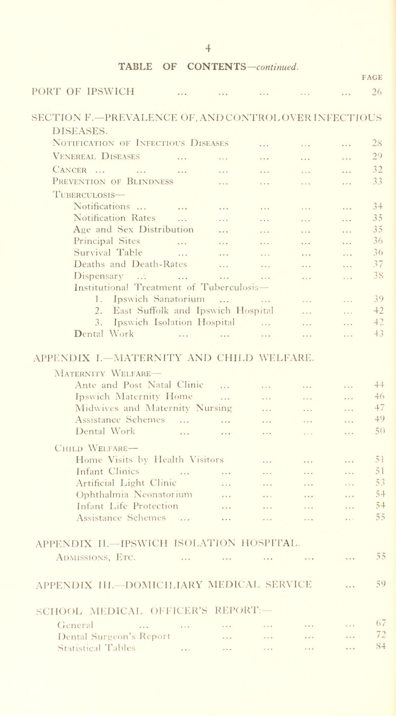 TABLE OF CONTENTS—continued. FACE PORT OF IPSWICH ... ... ... ... ... 26 SECTION F— PREVALENCE OF, AND CONTROL OVER INFECTIOUS DISEASES. Notification of Infectious Diseases ... ... ... 28 Venereal Diseases ... ... ... ... ... 29 Cancer ... ... ... ... ... ... ... 32 Prevention of Blindness ... ... ... ... 33 Tuberculosis— Notifications ... ... ... ... ... ... 34 Notification Rates ... ... ... ... ... 33 Age and Sex Distribution ... ... ... ... 35 Principal Sites ... ... ... ... ... 36 Survival Table ... ... ... ... ... 36 Deaths and Death-Rates ... ... ... ... 37 Dispensary ... ... ... ... ... ... 3S Institutional Treatment of Tuberculosis— 1. Ipswich Sanatorium ... ... ... ... 39 2. East Suffolk and Ipswich Hospital ... ... 42 3. Ipswich Isolation Hospital ... ... ... 42 Dental Work ... ... ... ... ... 43 APPENDIX I.—MATERNITY AND CHILD WELFARE. Maternity Welfare— Ante and Post Natal Clinic ... ... ... ... 44 Ipswich Maternity Home ... ... ... ... 46 Midwives and Maternity Nursing ... ... ... 47 Assistance Schemes ... ... ... ... ... 49 Dental Work ... ... ... ... ... 59 Child Welfare— Home Visits by Health Visitors ... ... ... 51 Infant Clinics ... ... ... ... ... 51 Artificial Light Clinic ... ... ... ... 53 Ophthalmia Neonatorium ... ... ... ... 54 Infant Life Protection ... ... ... ... 54 Assistance Schemes ... ... ... ... ... 55 APPENDIX II.—IPSWICH ISOLATION HOSPITAL. Admissions, Etc. ... ... ... ... ... 55 APPENDIX III. DOMICILIARY MEDICAL SERVICE ... 59 SCHOOL MEDICAL OFFICER’S REPORT: General ... ... ••• ••• ••• ••• 67 Dental Surgeon’s Report ... ... ... ••• Statistical Tallies ... ... ... ••• ^4