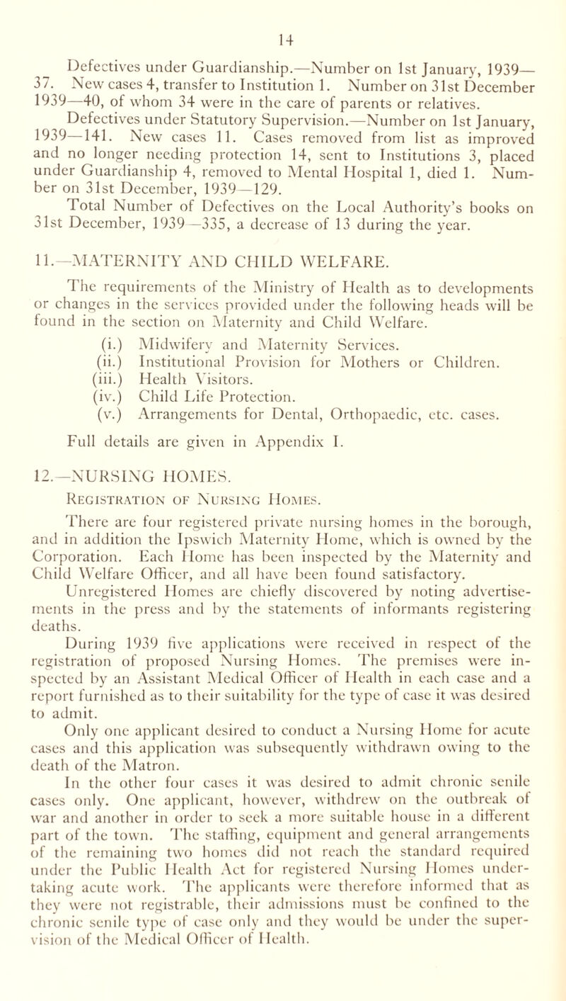 Defectives under Guardianship.—Number on 1st January, 1939— 37. New cases 4, transfer to Institution 1. Number on 31st December 1939—40, of whom 34 were in the care of parents or relatives. Defectives under Statutory Supervision.—Number on 1st January, 1939—141. New cases 11. Cases removed from list as improved and no longer needing protection 14, sent to Institutions 3, placed under Guardianship 4, removed to Mental Hospital 1, died 1. Num- ber on 31st December, 1939—129. Total Number of Defectives on the Local Authority’s books on 31st December, 1939 —335, a decrease of 13 du ring the year. 11. —MATERNITY AND CHILD WELFARE. The requirements of the Ministry of Health as to developments or changes in the services provided under the following heads will be found in the section on Maternity and Child Welfare. (i.) Midwifery and Maternity Services. (ii.) Institutional Provision for Mothers or Children. (iii.) Health Visitors. (iv.) Child Life Protection. (v.) Arrangements for Dental, Orthopaedic, etc. cases. Full details are given in Appendix I. 12. —NURSING HOMES. Registration of Nursing Homes. There are four registered private nursing homes in the borough, and in addition the Ipswich Maternity Home, which is owned by the Corporation. Each Home has been inspected by the Maternity and Child Welfare Officer, and all have been found satisfactory. Unregistered Homes are chiefly discovered by noting advertise- ments in the press and by the statements of informants registering deaths. During 1939 five applications were received in respect of the registration of proposed Nursing Homes. The premises were in- spected by an Assistant Medical Officer of Health in each case and a report furnished as to their suitability for the type of case it was desired to admit. Only one applicant desired to conduct a Nursing Home for acute cases and this application was subsequently withdrawn owing to the death of the Matron. In the other four cases it was desired to admit chronic senile cases only. One applicant, however, withdrew on the outbreak ol war and another in order to seek a more suitable house in a different part of the town. The staffing, equipment and general arrangements of the remaining two homes did not reach the standard required under the Public Health Act for registered Nursing Homes under- taking acute work. The applicants were therefore informed that as they were not registrable, their admissions must be confined to the chronic senile type of case only and they would be under the super- vision of the Medical Officer of Health.