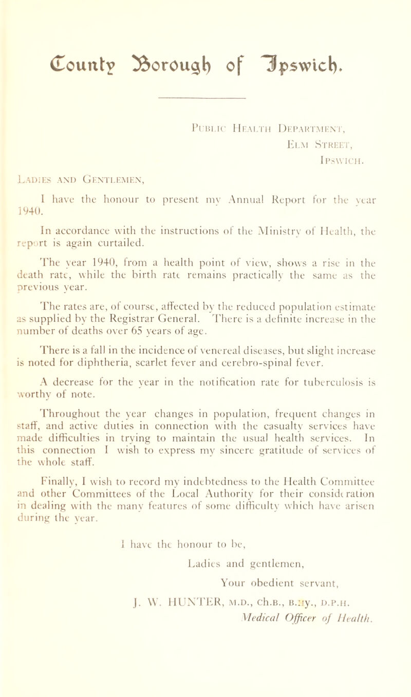 Public Health Department, Elm Street, IPSWICH. Ladies and Gentlemen, I have the honour to present mv Annual Report for the vtar 1940. In accordance with the instructions of the Ministry of Health, the report is again curtailed. 'The year 1940, from a health point of view, shows a rise in the death rate, while the birth rate remains practically the same as the previous year. The rates are, ol course, affected by the reduced population estimate as supplied by the Registrar General. There is a definite increase in the number of deaths over 65 years of age. There is a fall in the incidence of venereal diseases, but slight increase is noted for diphtheria, scarlet fever and cerebro-spinal fever. A decrease for the year in the notification rate for tuberculosis is worthy of note. Throughout the year changes in population, frequent changes in staff, and active duties in connection with the casualty services have made difficulties in trying to maintain the usual health services. In this connection I wish to express my sincere gratitude of services of the whole staff. Finally, I wish to record my indebtedness to the Health Committee and other Committees of the Local Authority for their consideration in dealing with the many features of some difficulty which have arisen during the year. I have the honour to be, Ladies and gentlemen, Your obedient servant, J. W. HUNTER, m.d., ch.B., B.Hy., d.p.h. Medical Officer of Health.