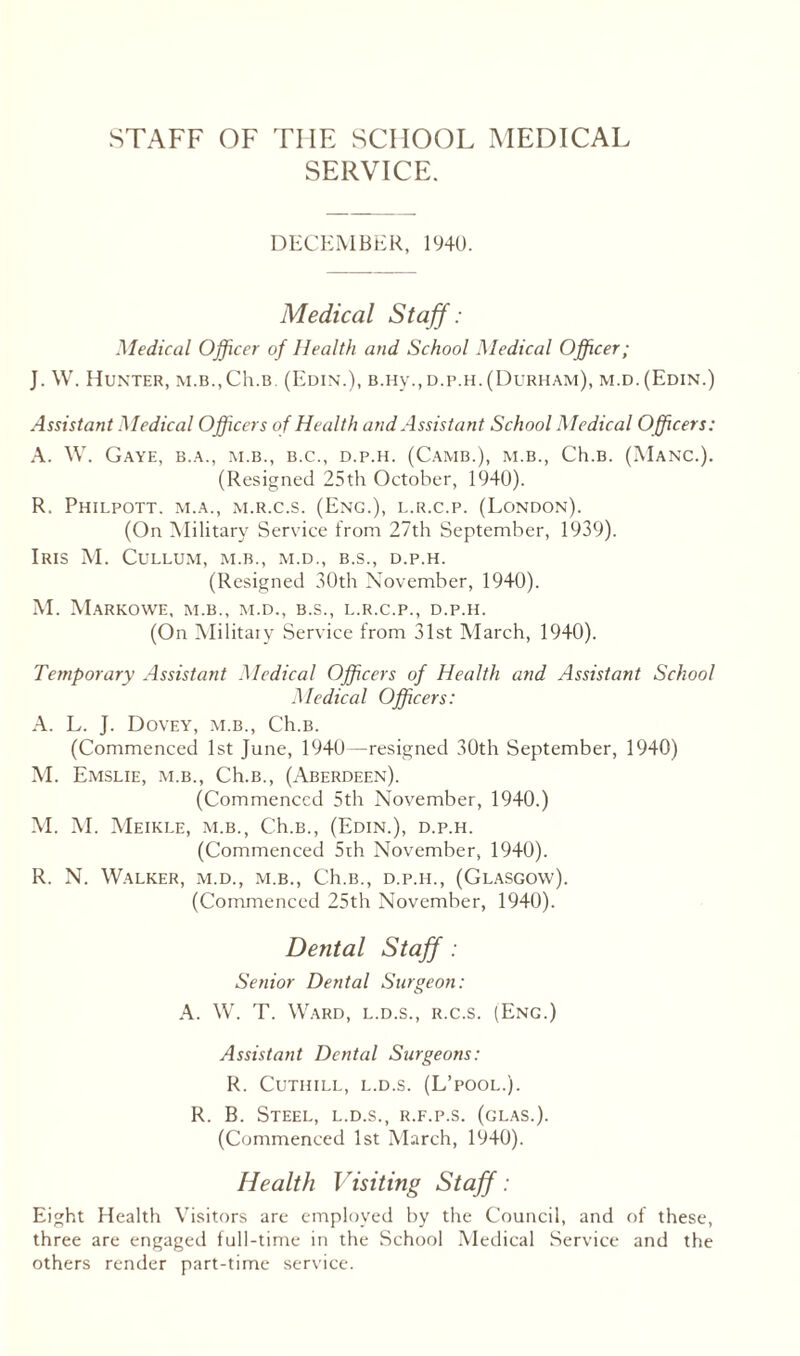 STAFF OF THE SCHOOL MEDICAL SERVICE. DECEMBER, 1940. Medical Staff: Medical Officer of Health and School Medical Officer; J. W. Hunter, m.b.,Ch.B (Edin.), B.Hy.,d.p.h. (Durham), m.d.(Edin.) Assistant Medical Officers of Health and Assistant School Medical Officers: A. W. GaYE, B.A., M.B., B.C., D.P.H. (CAMB.), M.B., Ch.B. (MANC.). (Resigned 25th October, 1940). R. Philpott. m.a., m.r.c.s. (Eng.), l.r.c.p. (London). (On Military Service from 27th September, 1939). Iris M. Cullum, m.b., m.d., b.s., d.p.h. (Resigned 30th November, 1940). M. MaRKOWE, M.B., M.D., B.S., L.R.C.P., D.P.H. (On Military Service from 31st March, 1940). Temporary Assistant Medical Officers of Health and Assistant School Medical Officers: A. L. J. Dovey, m.b., Ch.B. (Commenced 1st June, 1940—resigned 30th September, 1940) M. Emslie, m.b., Ch.B., (Aberdeen). (Commenced 5th November, 1940.) M. M. Meikle, m.b., Ch.B., (Edin.), d.p.h. (Commenced 5rh November, 1940). R. N. Walker, m.d., m.b., Ch.B., d.p.il, (Glasgow). (Commenced 25th November, 1940). Dental Staff : Senior Dental Surgeon: A. W. T. Ward, l.d.s., r.c.s. (Eng.) Assistant Dental Surgeons: R. CuTIIILL, L.D.S. (L’pOOL.). R. B. Steel, l.d.s., r.f.p.s. (glas.). (Commenced 1st March, 1940). Health Visiting Staff: Eight Health Visitors are employed by the Council, and of these, three are engaged full-time in the School Medical Service and the others render part-time service.