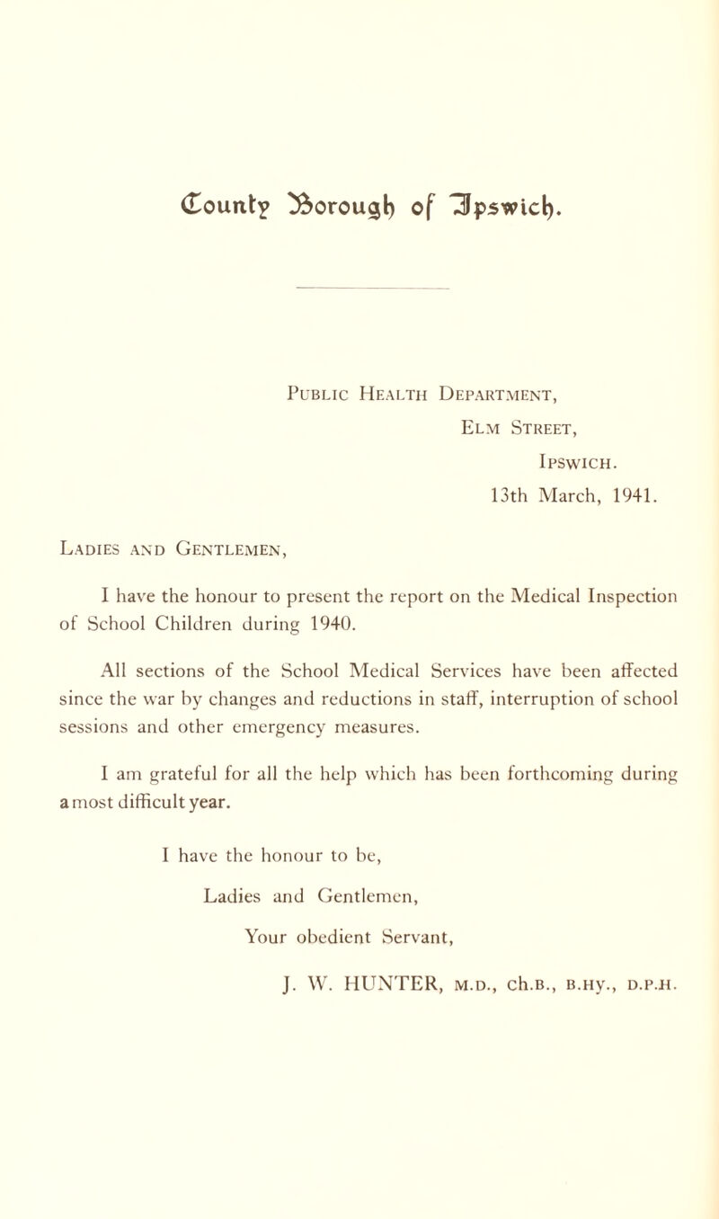 Public Health Department, Elm Street, Ipswich. 13th March, 1941. Ladies and Gentlemen, I have the honour to present the report on the Medical Inspection of School Children during 1940. All sections of the School Medical Services have been affected since the war by changes and reductions in staff, interruption of school sessions and other emergency measures. I am grateful for all the help which has been forthcoming during a most difficult year. I have the honour to be, Ladies and Gentlemen, Your obedient Servant, J. W. HUNTER, m.d., ch.B., B.HV., D.P.H.