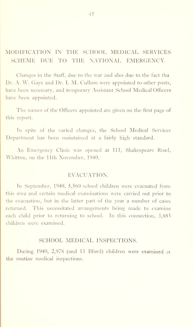 MODIFICATION IN THE SCHOOL MEDICAL SERVICES SCHEME DUE TO THE NATIONAL EMERGENCY. Changes in the Staff, clue to the war and also due to the fact tha Dr. A. \Y. Gaye and Dr. I. VI. Cullum were appointed to other posts, have been necessary, and temporary Assistant School Medical Officers have been appointed. The names of the Officers appointed are given on the first page of this report. In spite of the varied changes, the School Medical Services Department has been maintained at a fairly high standard. An Emergency Clinic was opened at 111, Shakespeare Road, Whitton, on the 11th November, 1940. EVACUATION. In September, 1940, 5,560 school children were evacuated from this area and certain medical examinations were carried out prior to the evacuation, but in the latter part of the year a number of cases returned. This necessitated arrangements being made to examine each child prior to returning to school. In this connection, 3,885 children were examined. SCHOOL MEDICAL INSPECTIONS. During 1940, 2,978 (and 13 Ilford) children were examined at the routine medical inspections.