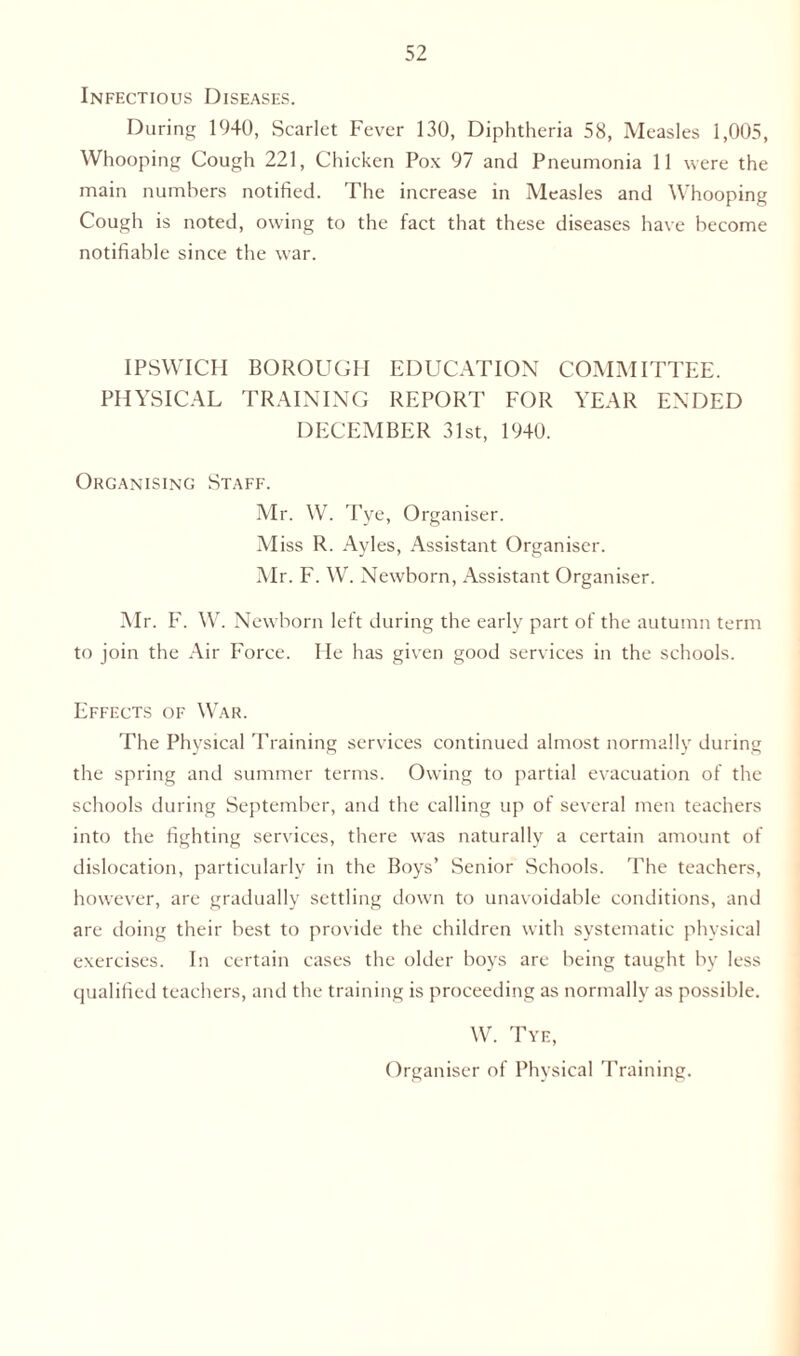 Infectious Diseases. During 1940, Scarlet Fever 130, Diphtheria 58, Measles 1,005, Whooping Cough 221, Chicken Pox 97 and Pneumonia 11 were the main numbers notified. The increase in Measles and Whooping Cough is noted, owing to the fact that these diseases have become notifiable since the war. IPSWICH BOROUGH EDUCATION COMMITTEE. PHYSICAL TRAINING REPORT FOR YEAR ENDED DECEMBER 31st, 19+0. Organising Staff. Mr. W. Tye, Organiser. M iss R. Ayles, Assistant Organiser. Mr. F. W. Newborn, Assistant Organiser. Mr. F. W. Newborn left during the early part of the autumn term to join the Air Force. He has given good services in the schools. Effects of War. The Physical Training services continued almost normally during the spring and summer terms. Owing to partial evacuation of the schools during September, and the calling up of several men teachers into the fighting services, there was naturally a certain amount of dislocation, particularly in the Boys’ Senior Schools. The teachers, however, are gradually settling down to unavoidable conditions, and are doing their best to provide the children with systematic physical exercises. In certain cases the older boys are being taught by less qualified teachers, and the training is proceeding as normally as possible. W. Tye, Organiser of Physical Training.