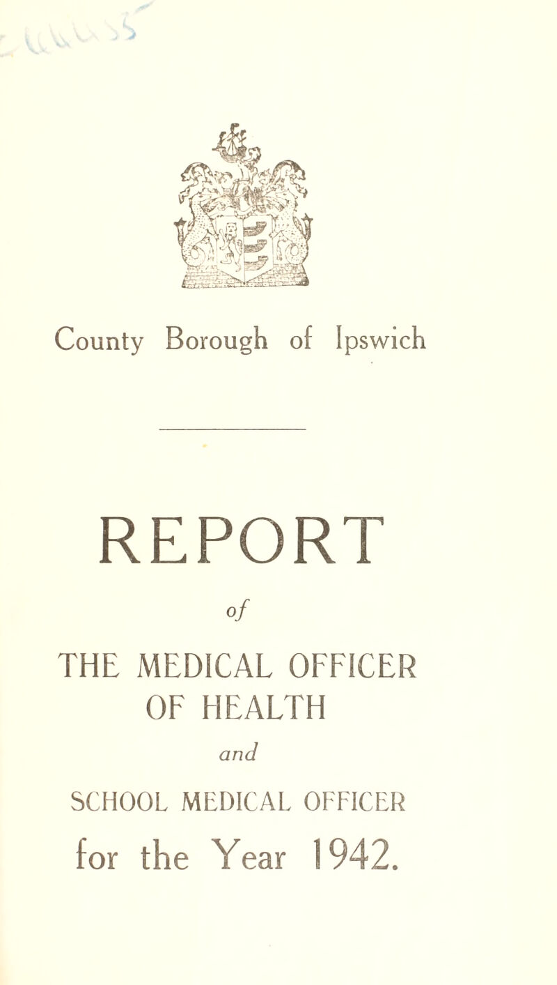 County Borough of Ipswich REPORT of THE MEDICAL OFFICER OF HEALTH and SCHOOL MEDICAL OFFICER for the Year 1942.