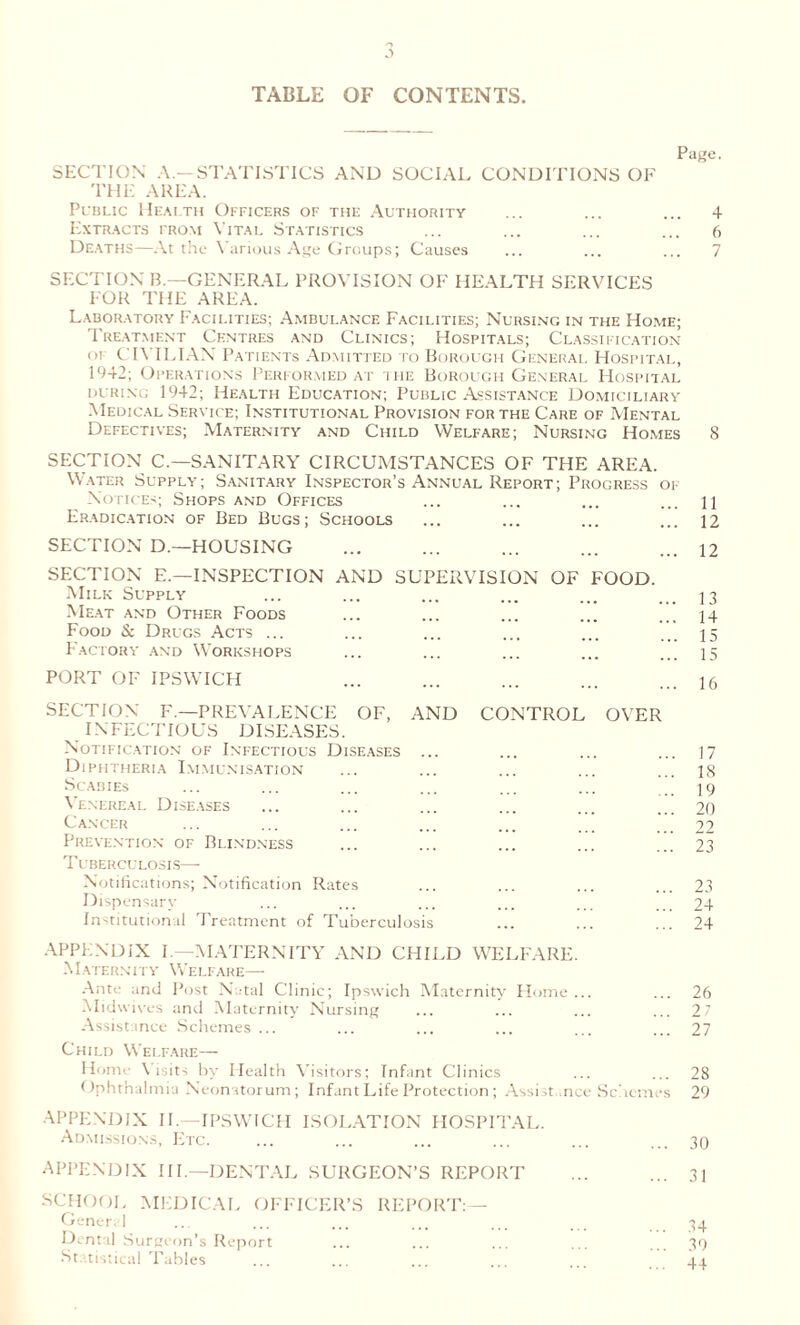 TABLE OF CONTENTS. Page. SECTION A—STATISTICS AND SOCIAL CONDITIONS OF THE AREA. Public Health Officers of the Authority ... ... ... 4 Extracts from Vital Statistics ... ... ... ... 6 Deaths—At the Various Age Groups; Causes ... ... ... 7 SECTION B.—GENERAL PROVISION OF HEALTH SERVICES FOR THE AREA. Laboratory Facilities; Ambulance Facilities; Nursing in the Home; Treatment Centres and Clinics; Hospitals; Classification of CIVILIAN Patients Admitted to Borough General Hospital, 1942; Operations Performed at ihe Borough General Hospital during 1942; Health Education; Public Assistance Domiciliary Medical Service; Institutional Provision for the Care of Mental Defectives; Maternity and Child Welfare; Nursing Homes 8 SECTION C.—SANITARY CIRCUMSTANCES OF THE AREA. Water Supply; Sanitary Inspector’s Annual Report; Progress of Notices; Shops and Offices ... ... ... ... n Eradication of Bed Bugs; Schools ... ... ... ... 12 SECTION D.—HOUSING ... ... ... ... ... 12 SECTION E.—INSPECTION AND SUPERVISION OF FOOD. Milk Supply ... ... ... ... ... ... 13 Meat and Other Foods ... ... ... ... ... 14 Food & Drugs Acts ... ... ... ... ... ... 35 Factory and Workshops ... ... ... ... ... 15 PORT OF IPSWICH ... ... ... u SECTION F.—PREVALENCE OF, AND CONTROL OVER INFECTIOUS DISEASES. Notification of Infectious Diseases ... ... ... ... 17 Diphtheria Immunisation ... ... ... ... ... 18 Scabies ... ... ... ... ... ... ... 19 Venereal Diseases ... ... ... ... ... ... 20 Cancer ... ... ... ... ... ... 22 Prevention of Blindness ... ... ... ... ... 23 Tuberculosis— Notifications; Notification Rates ... ... ... ... 23 Dispensary ... ... ... ... ... ... 24 Institutional Treatment of Tuberculosis ... ... ... 24 APPENDIX I —MATERNITY AND CHILD WELFARE. Maternity Welfare— Ante and Post Natal Clinic; Ipswich Maternity Home ... ... 26 Midwives and Maternity Nursing ... ... ... ... 2 7 Assistance Schemes ... ... ... ... ... ... 27 Child Welfare— Home Visits by Health Visitors; Infant Clinics ... ... 28 Ophthalmia Neonatorum; Infant Life Protection; Assist .nee Schemes 29 APPENDIX II.—IPSWICH ISOLATION HOSPITAL. Admissions, Etc. ... ... ... ... ... ... 30 APPENDIX III.—DENTAL SURGEON’S REPORT ... ... 31 SCHOOL MEDICAL OFFICER’S REPORT:— General ... ... ... ... ... ... ... 34 Dental Surgeon’s Report ... ... ... ... 39 Statistical Tables ... ... ... ... 44.