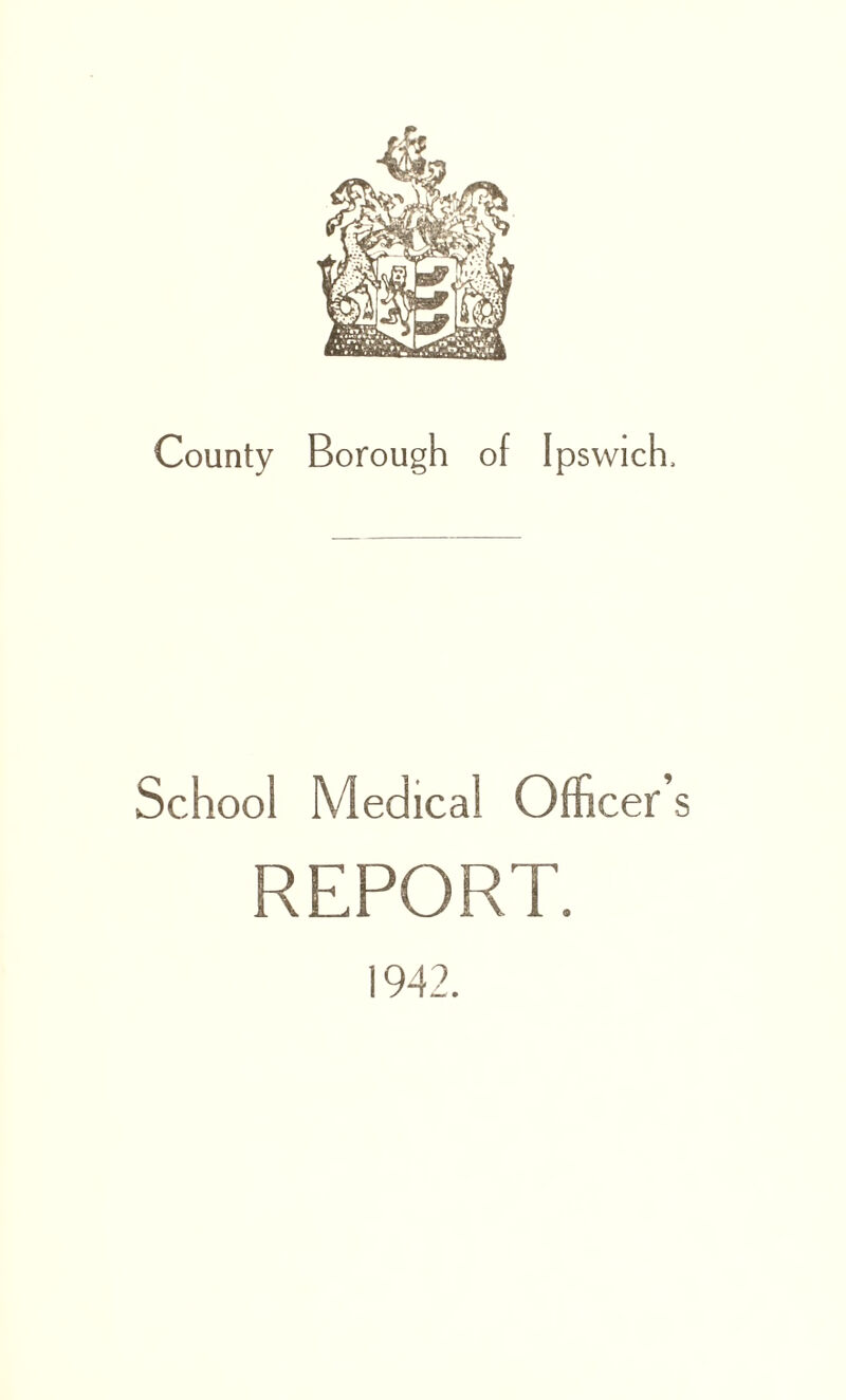 County Borough of Ipswich, School Medical Officer’s REPORT. 1942.