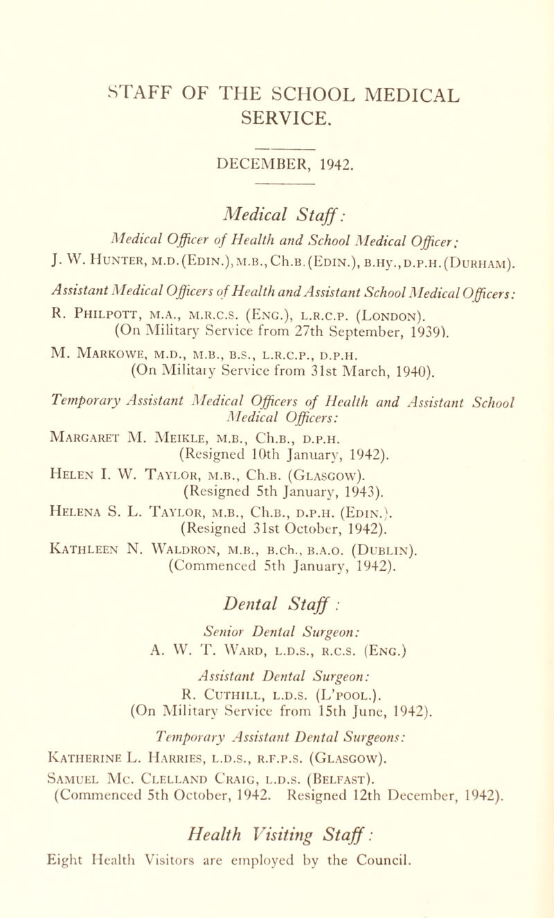 STAFF OF THE SCHOOL MEDICAL SERVICE. DECEMBER, 1942. Medical Staff: Medical Officer of Health and School Medical Officer; J. W. Hunter, m.d.(Edin.),m.b.,C1i.b.(Edin.), B.Hy.,D.p.H.(Durham). Assistant Medical Officers o f Health and Assistant School Medical Officers: R. Philpott, m.a., m.r.c.s. (Eng.), l.r.c.p. (London). (On Military Service from 27th September, 19391. M. MaRKOWE, M.D., M.B., B.S., L.R.C.P., D.P.H. (On Military Service from 31st March, 1940). Temporary Assistant Medical Officers of Health and Assistant School Medical Officers: Margaret M. Meikle, m.b., Ch.B., d.p.h. (Resigned 10th January, 1942). Helen I. W. Taylor, m.b., Ch.B. (Glasgow). (Resigned 5th January, 1943). Helena S. L. Taylor, m.b., Ch.B., d.p.h. (Edin.). (Resigned 31st October, 1942). Kathleen N. Waldron, m.b., B.ch., b.a.o. (Dublin). (Commenced 5th January, 1942). Dental Staff : Senior Denial Surgeon: A. W. T. Ward, l.d.s., r.c.s. (Eng.) Assistant Dental Surgeon: R. CUTIIILL, L.D.S. (L’pOOL.). (On Military Service from 15th June, 1942). Temporary Assistant Dental Surgeons: Katherine L. Harries, l.d.s., r.f.p.s. (Glasgow). Samuel Me. Clelland Craig, l.d.s. (Belfast). (Commenced 5th October, 1942. Resigned 12th December, 1942). Health Visiting Staff: Eight Health Visitors are employed by the Council.