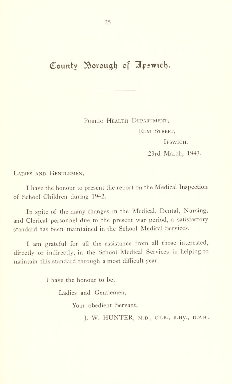 Public Health Department, Elm Street, Ipswich. 23rd March, 1943. Ladies and Gentlemen, I have the honour to present the report on the Medical Inspection of School Children during 1942. In spite of the many changes in the Medical, Dental, Nursing, and Clerical personnel due to the present war period, a satisfactory standard has been maintained in the School Medical Services. I am grateful for all the assistance from all those interested, directly or indirectly, in the School Medical Services in helping to maintain this standard through a most difficult year. I have the honour to be, Ladies and Gentlemen, Your obedient Servant, J. W. HUNTER, m.d., ch.B., B.ny., d.p.h.