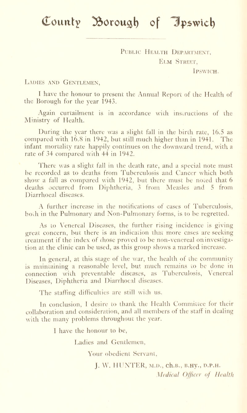 Public Health Department, Elm Street, Ipswich. Ladies and Gentlemen, I have the honour to present the Annual Report of the Health of the Borough for the year 1943. Again curtailment is in accordance with instructions of the Ministry of Health. During the year there was a slight fall in the birch rate, 16.5 as compared with 16.8 in 19+2, but still much higher than in 1941. The infant mortality rate happily continues on the downward trend, with a rate of 34 compared with 44 in 1942. There was a slight fall in the death rate, and a special note must be recorded as to deaths from Tuberculosis and Cancer which both show a fall as compared with 1942, but there must be noted that 6 deaths occurred from Diphtheria, 3 from Measles and 5 from Diarrhoeal diseases. A further increase in the notifications of cases of Tuberculosis, both in the Pulmonary and Non-Pulmonary forms, is to be regretted. As to Venereal Diseases, the further rising incidence is giving great concern, but there is an indication that more cases are seeking treatment if the index of chose proved to be non-venereal oninvestiga- tion at the clinic can be used, as this group shows a marked increase. In general, at this stage of the war, the health of the community is maintaining a reasonable level, but much remains to be done in connection with preventable diseases, as Tuberculosis, Venereal Diseases, Diphtheria and Diarrhoeal diseases. The staffing difficulties are still with us. In conclusion, 1 desire to thank the Health Committee for their collaboration and consideration, and all members of the staff in dealing with the many problems throughout the year. 1 have the honour to be, Ladies and Gentlemen, Your obedient Servant, J. \V. 11UN’I’ER, m.d., ch.B., b.hv., d.p.h. Medical Officer of Health